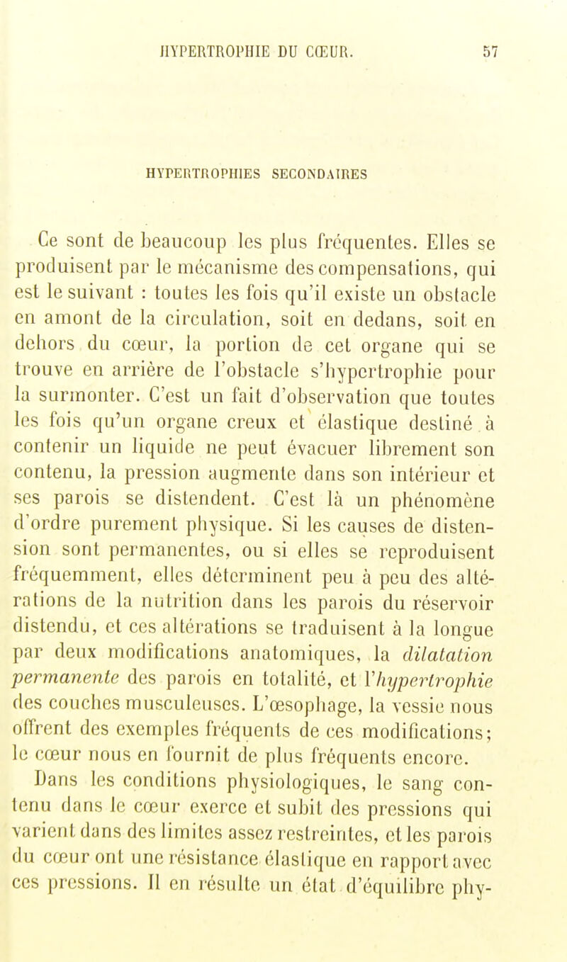 HYPERTROPHIES SECONDAIRES Ce sont de beaucoup les plus fréquentes. Elles se produisent par le mécanisme des compensations, qui est le suivant : toutes les fois qu'il existe un obstacle en amont de la circulation, soit en dedans, soit en dehors du cœur, la portion de cet organe qui se trouve en arrière de l'obstacle s'hypertrophie pour la surmonter. C'est un fait d'observation que toutes les fois qu'un organe creux et élastique destiné à contenir un liquide ne peut évacuer librement son contenu, la pression augmente dans son intérieur et ses parois se distendent. C'est là un phénomène d'ordre purement physique. Si les causes de disten- sion sont permanentes, ou si elles se reproduisent fréquemment, elles déterminent peu à peu des alté- rations de la nutrition dans les parois du réservoir distendu, et ces altérations se traduisent à la longue par deux modifications anatomiques, la dilatation permanente des parois en totalité, ci Vhypertrophie des couches musculeuses. L'œsophage, la vessie nous offrent des exemples fréquents de ces modifications; le cœur nous en fournit de plus fréquents encore. Dans les conditions physiologiques, le sang con- tenu dans le cœur exerce et subit des pressions qui varient dans des limites assez restreintes, et les parois du cœur ont une résistance élastique en rapport avec ces pressions. Il en résulte un état , d'équilibre phy-