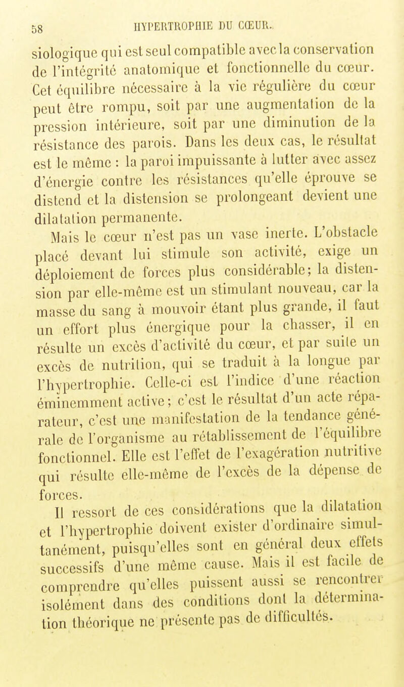 siologique qui est seul compatible avec la conservation de l'intégrité anatomique et fonctionnelle du cœur. Cet équilibre nécessaire à la vie régulière du cœur peut être rompu, soit par une augmentation de la pression intérieure, soit par une diminution de la résistance des parois. Dans les deux cas, le résultat est le même : la paroi impuissante à lutter avec assez d'énergie contre les résistances qu'elle éprouve se distend et la distension se prolongeant devient une dilatation permanente. Mais le cœur n'est pas un vase inerte. L'obstacle placé devant lui stimule son activité, exige un déploiement de forces plus considérable; la disten- sion par elle-même est un stimulant nouveau, car la masse du sang à mouvoir étant plus grande, il faut un effort plus énergique pour la chasser, il en résulte un excès d'activité du cœur, et par suite un excès de nutrition, qui se traduit à la longue par l'hypertrophie. Celle-ci est l'indice d'une réaction éminemment active ; c'est le résultat d'un acte répa- rateur, c'est une manifestation de la tendance géné- rale de l'organisme au rétablissement de l'équilibre fonctionnel. Elle est l'effet de l'exagération nutritive qui résulte elle-même de l'excès de la dépense de forces. Il ressort de ces considérations que la dilatation et l'hypertrophie doivent exister d'ordinaire simul- tanément, puisqu'elles sont en général deux effets successifs d'une même cause. Mais il est facile de comprendre qu'elles puissent aussi se rencontrer isolément dans des conditions dont la détermina- tion théorique ne présente pas de difficultés.