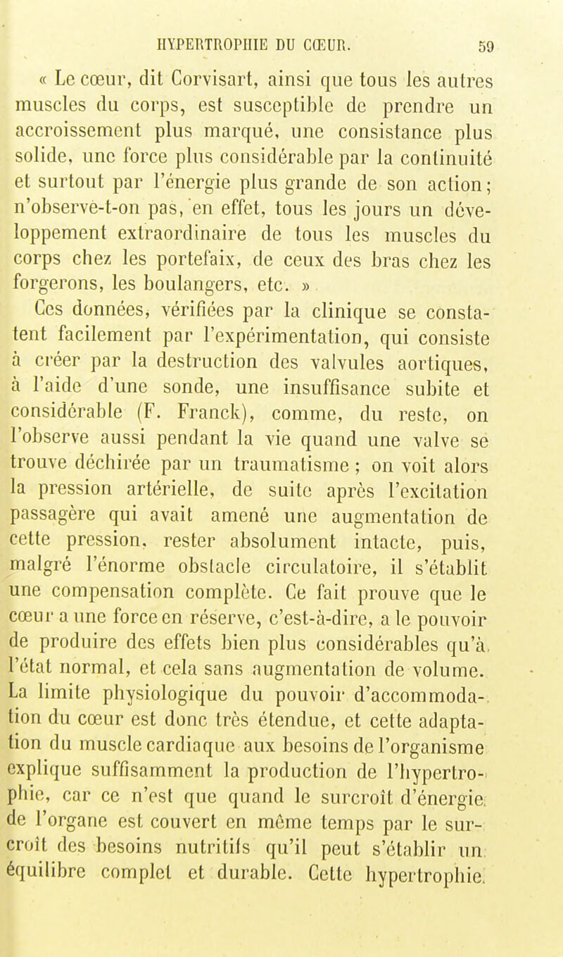 « Le cœur, dit Corvisart, ainsi que tous les autres muscles du corps, est susceptible de prendre un accroissement plus marqué, une consistance plus solide, une force plus considérable par la continuité et surtout par l'énergie plus grande de son action ; n'observe-t-on pas, en effet, tous les jours un déve- loppement extraordinaire de tous les muscles du corps chez les portefaix, de ceux des bras chez les forgerons, les boulangers, etc. » . Ces données, vérifiées par la clinique se consta- tent facilement par l'expérimentation, qui consiste h créer par la destruction des valvules aortiques, à l'aide d'une sonde, une insuffisance subite et considérable (F. Franck), comme, du reste, on l'observe aussi pendant la vie quand une valve se trouve déchirée par un traumatisme ; on voit alors la pression artérielle, de suite après l'excitation passagère qui avait amené une augmentation de cette pression, rester absolument intacte, puis, malgré l'énorme obstacle circulatoire, il s'établit une compensation complète. Ce fait prouve que le cœur aune force en réserve, c'est-à-dire, aie pouvoir de produire des effets bien plus considérables qu'à, l'état normal, et cela sans augmentation de volume. La limite physiologique du pouvoir d'accommoda-. tion du cœur est donc très étendue, et cette adapta- tion du muscle cardiaque aux besoins de l'organisme explique suffisamment la production de l'hypertro- phie, car ce n'est que quand le surcroît d'énergie: de l'organe est couvert en môme temps par le sur- croît des besoins nutritifs qu'il peut s'établir un équilibre complet et durable. Cette hypertrophie.