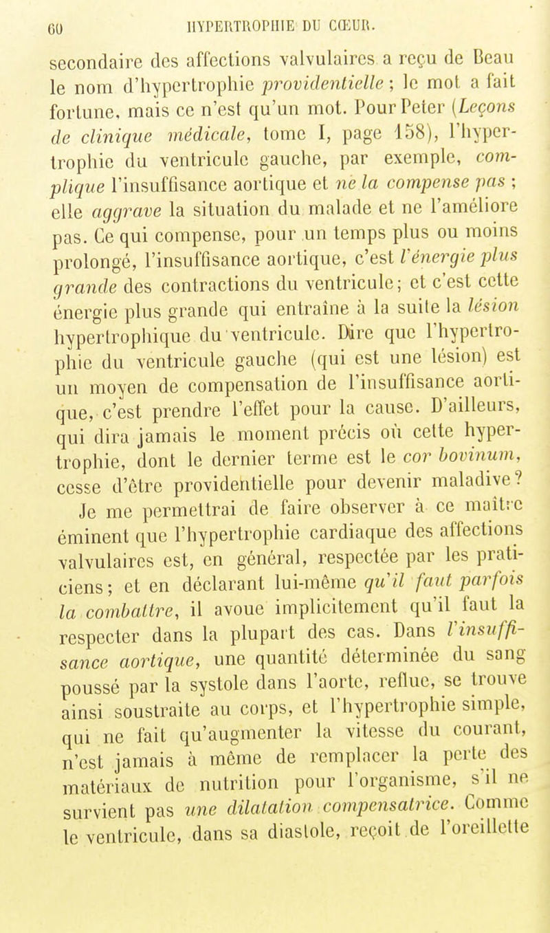secondaire des affections valvulaires a reçu de Beau le nom d'iiypertrophie providentielle ; le mot. a fait fortune, mais ce n'est qu'un mot. Pour Peter [Leçons de clinique médicale, tome I, page 158), l'hyper- trophie du ventricule gauche, par exemple, com- plique l'insuffisance aortique et ne la compense pas ; elle aggrave la situation du malade et ne l'améliore pas. Ce qui compense, pour un temps plus ou moms prolongé, l'insuffisance aortique, c'est l'énergie plus grande des contractions du Ycntricule; et c'est cette énergie plus grande qui entraîne à la suite la lésion hyperIrophique du Yentriculc. Ddre que l'hypertro- phie du ventricule gauche (qui est une lésion) est un moyen de compensation de l'insuffisance aorti- que, c'est prendre l'efl'et pour la cause. D'ailleurs, qui dira jamais le moment précis où celte hyper- trophie, dont le dernier terme est le cor hovinum, cesse d'être providentielle pour devenir maladive? Je me permettrai de faire observer à ce maitîc éminent que l'hypertrophie cardiaque des affections valvulaires est, en général, respectée par les prati- ciens ; et en déclarant lui-même qu il faut parfois la combattre, il avoue implicitement qu'il faut la respecter dans la plupart des cas. Dans Vinsuffi- sance aortique, une quantité déterminée du sang poussé par la systole dans l'aorte, reflue, se trouve ainsi soustraite au corps, et l'hypertrophie simple, qui ne fait qu'augmenter la vitesse du courant, n'est jamais à même de remplacer la perte des matériaux de nutrition pour l'organisme, s'il ne survient pas une dilatation compensatrice. Comme le ventricule, dans sa diastole, reçoit de l'oreillette