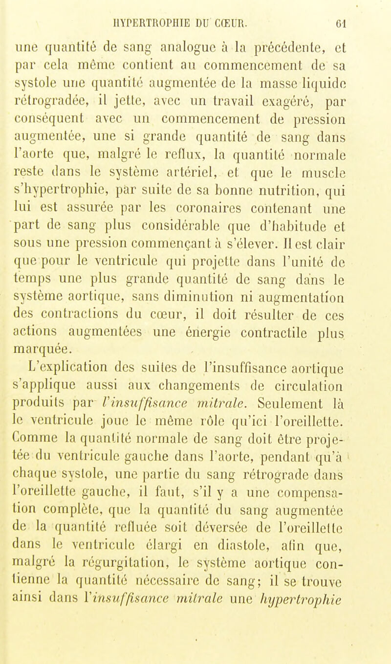 une quantité de sang analogue à la précédente, et par cela même contient au commencement de sa systole une quantité augmentée de la masse liquide rélrogradée, il jette, avec un travail exagéré, par conséquent avec un commencement de pression augmentée, une si grande quantité de sang dans l'aorte que, malgré le reflux, la quantité normale reste dans le système artériel, et que le muscle s'hypertrophie, par suite de sa bonne nutrition, qui lui est assurée par les coronaires contenant une part de sang plus considérable que d'habitude et sous une pression commençant à s'élever. Il est clair que pour le ventricule qui projette dans l'unité de temps une plus grande quantité de sang dans le système aortique, sans diminution ni augmentation des contractions du cœur, il doit résulter de ces actions augmentées une énergie contractile plus marquée. L'explication des suites de l'insuffisance aortique s'applique aussi aux changements de circulation produits par Vinsuffisance mitrale. Seulement là le ventricule joue le même rôle qu'ici l'oreillette. Comme la quantité normale de sang doit être proje- tée du ventricule gauche dans l'aorte, pendant qu'à chaque systole, une partie du sang rétrograde dans l'oreillette gauche, il faut, s'il y a une compensa- lion complète, que la quantité du sang augmentée de la quantité refluée soit déversée de l'oreillette dans le ventricule élargi en diastole, afin que, malgré la régurgitation, le système aortique con- tienne la quantité nécessaire de sang; il se trouve ainsi dans ïinsuffisance mitrale une hypertrophie