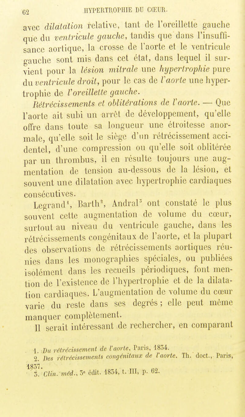 avec dilalalion relative, lanl de l'oreillctle gauche que du ventricule (jauche, tandis que dans l'insuffi- sance aortique, la crosse de l'aorte et le ventricule gauche sont mis dans cet étal, dans lequel il sur- vient pour la lésion mitrale une hypertrophie pure àuventriciile droit, pour le cas de faorte une hyper- trophie de Voreillette gauche. Rétrécissements et oblitérations de Vaorle. — Que l'aorte ait subi un arrêt de développemenf, qu'elle offre dans toute sa longueur une étroitesse anor- male, qu'elle soit le siège d'un rétrécissement acci- dentel, d'une compression ou qu'elle soit oblitérée par un thrombus, il en résulte toujours une aug- mentation de tension au-dessous de la lésion, et souvent une dilatation avec hypertrophie cardiaques consécutives. Legrand', Barth% AndraP ont constaté le plus souvent cette augmentation de volume du cœur, surtout au niveau du ventricule gauche, dans les rétrécissements congénitaux de l'aorte, et la plupart des observations de rétrécissements aortiques réu- nies dans les monographies spéciales, ou publiées isolément dans les recueils périodiques, font men- tion de l'existence de l'hypertrophie et de la dilata- tion cardiaques. L'augmentation de volume du cœur varie du reste dans ses degrés; elle peut même manquer complètement. Il serait intéressant de rechercher, en comparant \. Bu rétrécissement de l'aorte, Paris, 1854. 2. Des rétrécissements congénitaux de l'aorte. Th. doct., Paris, ^^Z.'ciin. méd.,'5' édit. 1834, t. III, p. C2.