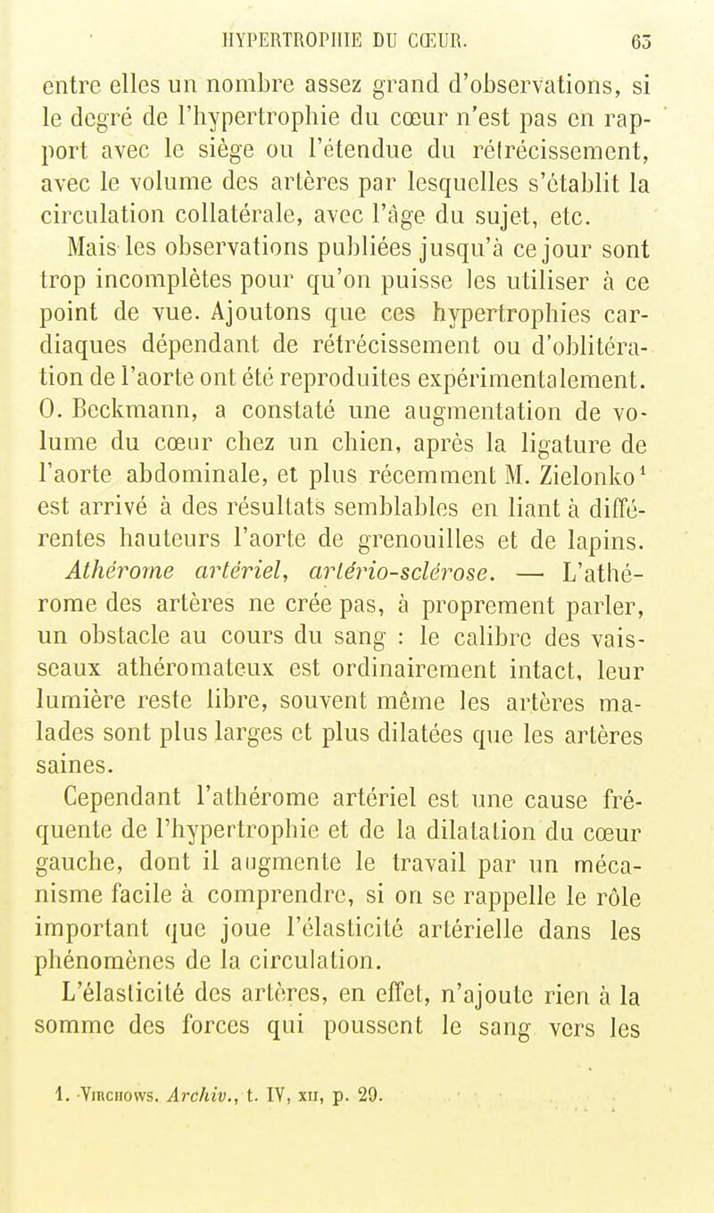 entre elles un nombre assez grand d'observations, si le degré de l'hypertrophie du cœur n'est pas en rap- port avec le siège ou l'étendue du réirécissement, avec le volume des artères par lesquelles s'établit la circulation collatérale, avec l'âge du sujet, etc. Mais les observations publiées jusqu'à ce jour sont trop incomplètes pour qu'on puisse les utiliser à ce point de vue. Ajoutons que ces hypertrophies car- diaques dépendant de rétrécissement ou d'oblitéra- tion de l'aorte ont été reproduites expérimentalement. 0. Beckmann, a constaté une augmentation de vo- lume du cœur chez un chien, après la ligature de l'aorte abdominale, et plus récemment M. Zielonko^ est arrivé à des résultats semblables en liant à diffé- rentes hauteurs l'aorte de grenouilles et de lapins. Athérome artériel, arlério-scléy^ose. — L'athé- rome des artères ne crée pas, à proprement parler, un obstacle au cours du sang : le calibre des vais- seaux athéromateux est ordinairement intact, leur lumière reste libre, souvent même les artères ma- lades sont plus larges et plus dilatées que les artères saines. Cependant l'athérome artériel est une cause fré- quente de l'hypertrophie et de la dilatation du cœur gauche, dont il augmente le travail par un méca- nisme facile à comprendre, si on se rappelle le rôle important que joue l'élasticité artérielle dans les phénomènes de la circulation. L'élasticité des artères, en effet, n'ajoute rien à la somme des forces qui poussent le sang vers les 1. ViRCHows. Archiv., t. lY, xii, p. 29.