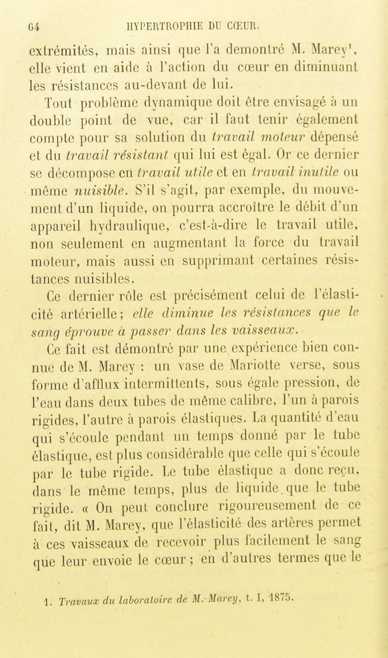 exlrémilés, mais ainsi que l'a démontre M. Marey', elle vient en aide à l'action du cœur en diminuant les résistances au-devant de lui. Tout problème dynamique doit être envisagé à un double point de vue, car il faut tenir également compte pour sa solution du travail moteur dépensé et du travail résistant qui lui est égal. Or ce dernier se décompose en travail utile et en travail inutile ou même nuisible. S'il s'agit, par exemple, du mouve- ment d'un liquide, on pourra accroître le débit d'un appareil hydraulique, c'est-à-dire le travail utile, non seulement en augmentant la force du travail moteur, mais aussi en supprimant certaines résis- tances nuisibles. Ce dernier rôle est précisément celui de l'élasti- cité artérielle; elle diminue les résistances que le sanq éprouve à passer dans les vaisseaux. Ce fait est démontré par une expérience bien con- nue de M. Marey : un vase de Mariette verse, sous forme d'afflux intermittents, sous égale pression, de l'eau dans deux tubes de même calibre, l'un à parois rigides, l'autre à parois élastiques. La quantité d'eau qui s'écoule pendant un temps donné par le tube élastique, est plus considérable que celle qui s'écoule par le tube rigide. Le tube élastique a donc reçu, dans le même temps, plus de liquide.que le tube rigide. « On peut conclure rigoureusement de ce fait, dit M. Marey, que l'élasticité des artères permet à ces vaisseaux de recevoir plus facilement le sang que leur envoie le cœur; eh d'autres termes que le