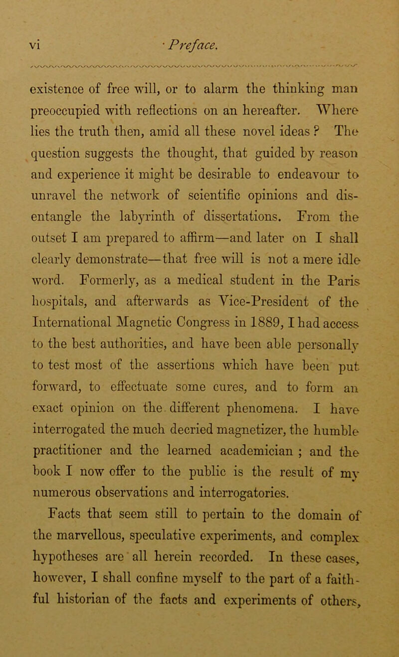 existence of free will, or to alarm the thinking man preoccupied with reflections on an hereafter. Where lies the truth then, amid all these novel ideas P The question suggests the thought, that guided by reason and experience it might be desirable to endeavour to unravel the network of scientific opinions and dis- entangle the labyrinth of dissertations. From the outset I am prepared to affirm—and later on I shall clearly demonstrate—that free will is not a mere idle word. Formerly, as a medical student in the Paris hospitals, and afterwards as Vice-President of the International Magnetic Congress in 1889,1 had access to the best authorities, and have been able personally to test most of the assertions which have been put forward, to effectuate some cures, and to form an exact opinion on the. different phenomena. I have interrogated the much decried magnetizer, the humble practitioner and the learned academician ; and the hook I now offer to the public is the result of my numerous observations and interrogatories. Facts that seem still to pertain to the domain of the marvellous, speculative experiments, and complex hypotheses are all herein recorded. In these cases, however, I shall confine myself to the part of a faith- ful historian of the facts and experiments of others.