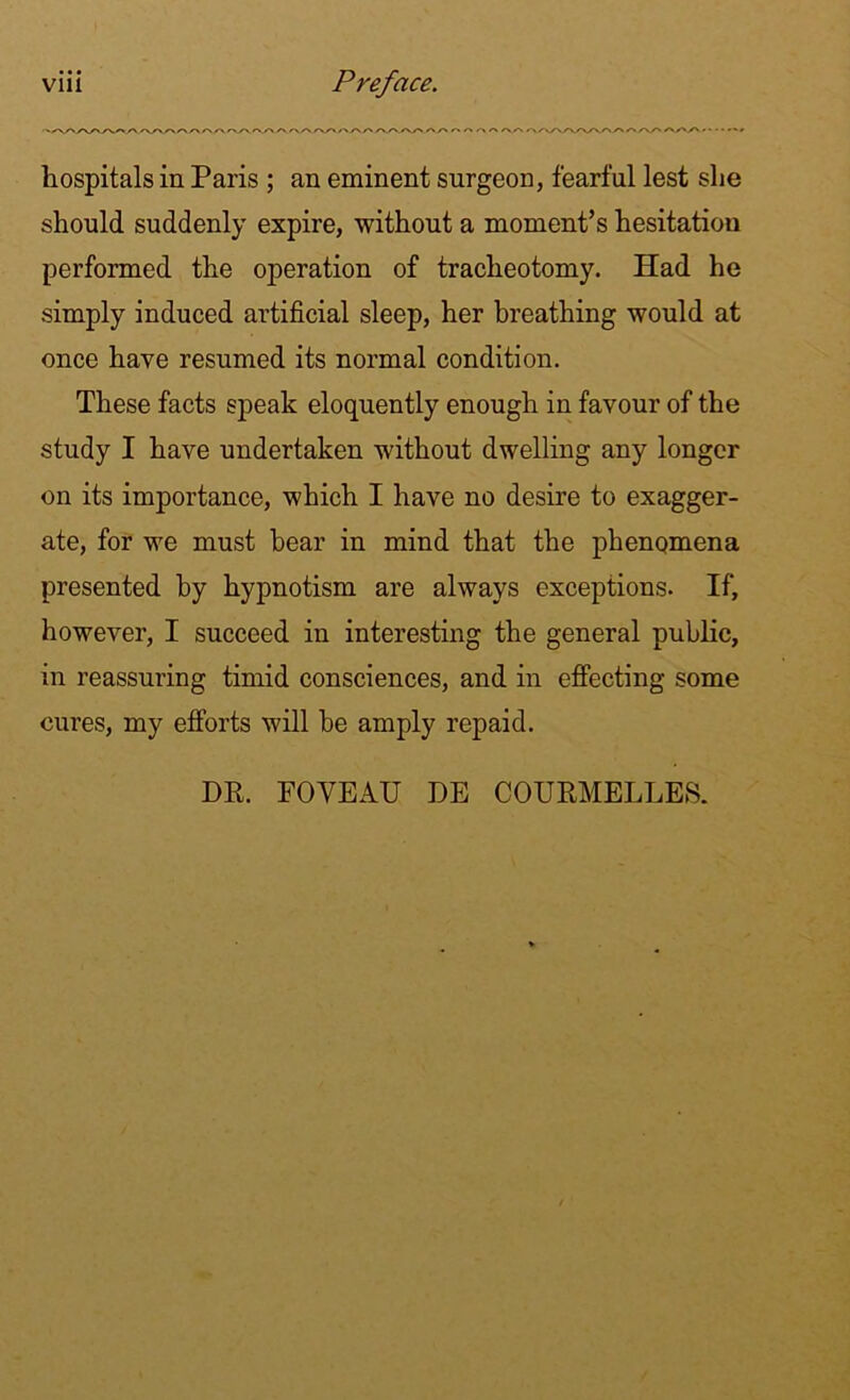 • s/X^/V/vyv/' y\ /\/V>X\/\A A AA. A,A />AA A_A A A AA. AA A a A A A A A A AA/\A/V\AA AAA A A' A'' * * • • **# hospitals in Paris ; an eminent surgeon, fearful lest she should suddenly expire, without a moment’s hesitation performed the operation of tracheotomy. Had he simply induced artificial sleep, her breathing would at once have resumed its normal condition. These facts speak eloquently enough in favour of the study I have undertaken without dwelling any longer on its importance, which I have no desire to exagger- ate, for we must bear in mind that the phenomena presented by hypnotism are always exceptions. If, however, I succeed in interesting the general public, in reassuring timid consciences, and in effecting some cures, my efforts will be amply repaid. DR. FOVEATJ DE COURMELLES.