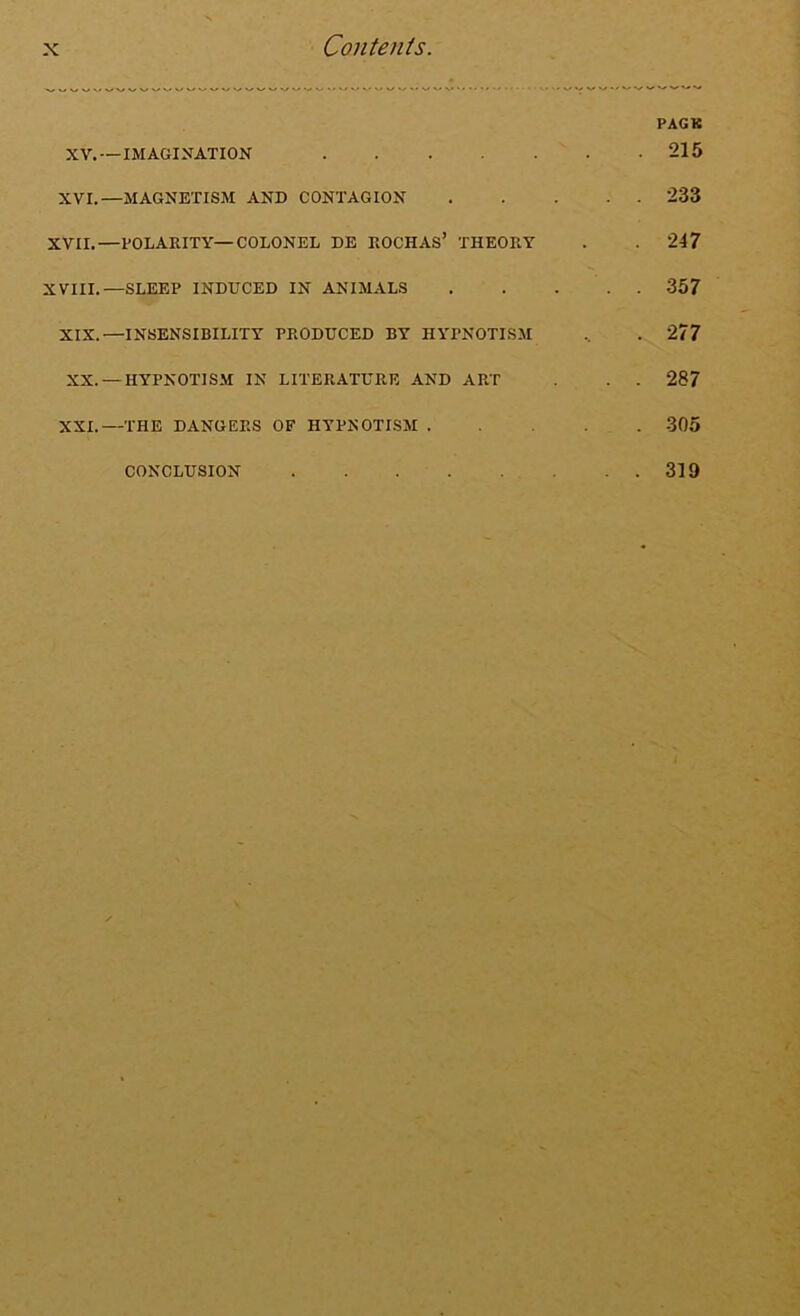 XV.— IMAGINATION XVI.—MAGNETISM AND CONTAGION XVII.—POLARITY—COLONEL DE ROCHAS* THEORY XVIII.—SLEEP INDUCED IN ANIMALS XIX.—INSENSIBILITY PRODUCED BY HYPNOTISM XX. —HYPNOTISM IN LITERATURE AND ART XXI.—THE DANGERS OF HYPNOTISM . CONCLUSION PAGE 215 233 217 357 277 287 305 319