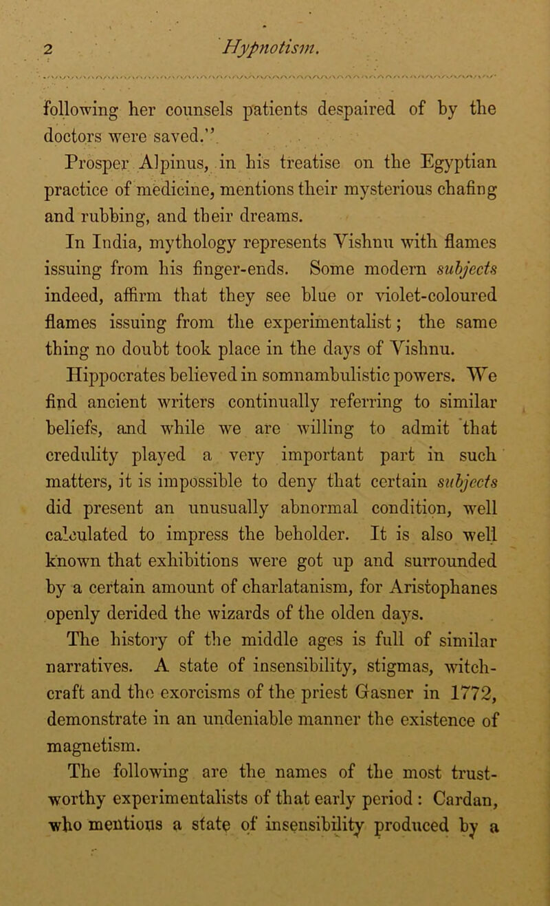 • r\y\f% /\ r\ r* > * \ /> /> /A /“\ /\/~\_>\ A A M/-. A A / . f. <v/*AA/WV'.' > following her counsels patients despaired of by the doctors were saved.” Prosper Alpinus, in his treatise on the Egyptian practice of medicine, mentions their mysterious chafing and rubbing, and their dreams. In India, mythology represents Vishnu with flames issuing from his finger-ends. Some modern subjects indeed, affirm that they see blue or violet-coloured flames issuing from the experimentalist; the same thing no doubt took place in the days of Vishnu. Hippocrates believed in somnambulistic powers. We find ancient writers continually referring to similar beliefs, and while we are willing to admit that credulity played a very important part in such matters, it is impossible to deny that certain subjects did present an unusually abnormal condition, well calculated to impress the beholder. It is also well known that exhibitions were got up and surrounded by a certain amount of charlatanism, for Aristophanes openly derided the wizards of the olden days. The history of the middle ages is full of similar narratives. A state of insensibility, stigmas, witch- craft and the exorcisms of the priest Gasner in 1772, demonstrate in an undeniable manner the existence of magnetism. The following are the names of the most trust- worthy experimentalists of that early period : Cardan, who mentions a state of insensibility produced by a