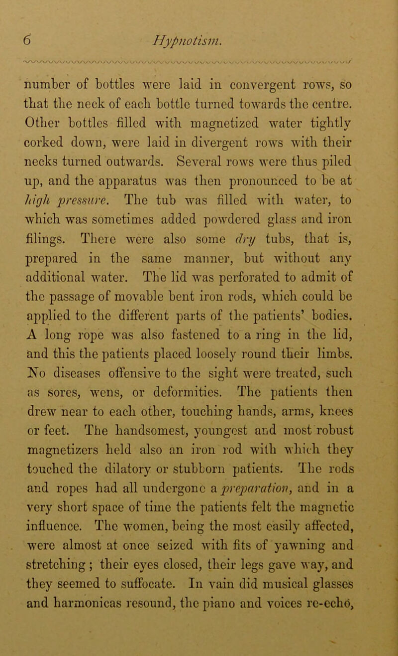 'vA/Ww>y WVv/>/'/'y\/\/v\/ \y«/u\/-*A/v vA/»/vv/v/ v>‘Vvy o v- vV'</V‘/VV/s/ Wv/ s/Vv/vv/ v/v v> '/ number of bottles were laid in convergent rows, so that the neck of each bottle turned towards the centre. Other bottles filled with magnetized water tightly corked down, were laid in divergent rows with their necks turned outwards. Several rows were thus piled up, and the apparatus was then pronounced to he at high pressure. The tuh was filled with water, to which was sometimes added powdered glass and iron filings. There were also some dry tubs, that is, prepared in the same manner, hut without any additional water. The lid was perforated to admit of the passage of movable bent iron rods, which could he applied to the different parts of the patients’ bodies. A long rope was also fastened to a ring in the lid, and this the patients placed loosely round their limbs. No diseases offensive to the sight were treated, such as sores, wens, or deformities. The patients then drew near to each other, touching hands, arms, knees or feet. The handsomest, youngest and most robust magnetizers held also an iron rod with which they touched the dilatory or stubborn patients. The rods and ropes had all undergone a preparation, and in a very short space of time the patients felt the magnetic influence. The women, being the most easily affected, were almost at once seized with fits of yawning and stretching ; their eyes closed, their legs gave way, and they seemed to suffocate. In vain did musical glasses and harmonicas resound, the piano and voices re-echo,