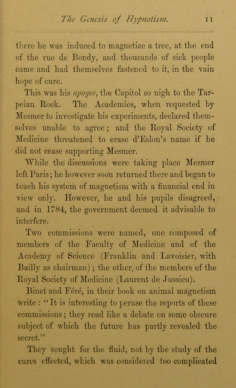 there he was induced to magnetize a tree, at the end of the rue de Bond}, and thousands of sick people came and had themselves fastened to it, in the vain hope of cure. This was his apogee, the Capitol so nigh to the Tar- peian Bock. The Academies, when requested by Mesmerto investigate his experiments, declared them- selves unable to agree; and the Boyal Society of Medicine threatened to erase d’Eslon’s name if he did not cease supporting Mesmer. While the discussions were taking place Mesmer left Paris; he however soon returned there and began to teach his system of magnetism with a financial end in view onl}\ However, he and his pupils disagreed, and in 1784, the government deemed it advisable to interfere. Two commissions were named, one composed of members of the Faculty of Medicine and of the Academy of Science (Franklin and Lavoisier, with Bailly as chairman) ; the other, of the members of the Boyal Society of Medicine (Laurent de Jussieu). Binet and Fere, in their book on animal magnetism write : “ It is interesting to peruse the reports of these commissions; they read like a debate on some obscure subject of which the future has partly revealed the secret.” They sought for the fluid, not by the study of the cures effected, which was considered too complicated