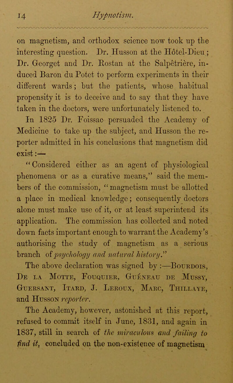 on magnetism, and orthodox science now took up the interesting question. Dr. Husson at the Hotel-Dieu ; Dr. Georget and Dr. Rostan at the Salpetriere, in- duced Baron du Potet to perform experiments in their different wards; hut the patients, whose habitual propensity it is to deceive and to say that they have taken in the doctors, were unfortunately listened to. In 1825 Dr. Foissac persuaded the Academy of Medicine to take up the subject, and Husson the re- porter admitted in his conclusions that magnetism did exist:— “ Considered either as an agent of physiological phenomena or as a curative means,” said the mem- bers of the commission, “ magnetism must be allotted a place in medical knowledge; consequently doctors alone must make use of it, or at least superintend its application. The commission has collected and noted down facts important enough to warrant the Academy’s authorising the study of magnetism as a serious branch of psychology and natural history The above declaration was signed by :—Bourdois, De la Motte, Fouquier, Gueneau de .Messy, Guersant, Itard, J. Leroux, Marc, Thillaye, and Husson reporter. The Academy, however, astonished at this report, refused to commit itself in June, 1831, and again in 1837, still in search of the miraculous and failing to ifind it, concluded on the non-existence of magnetism