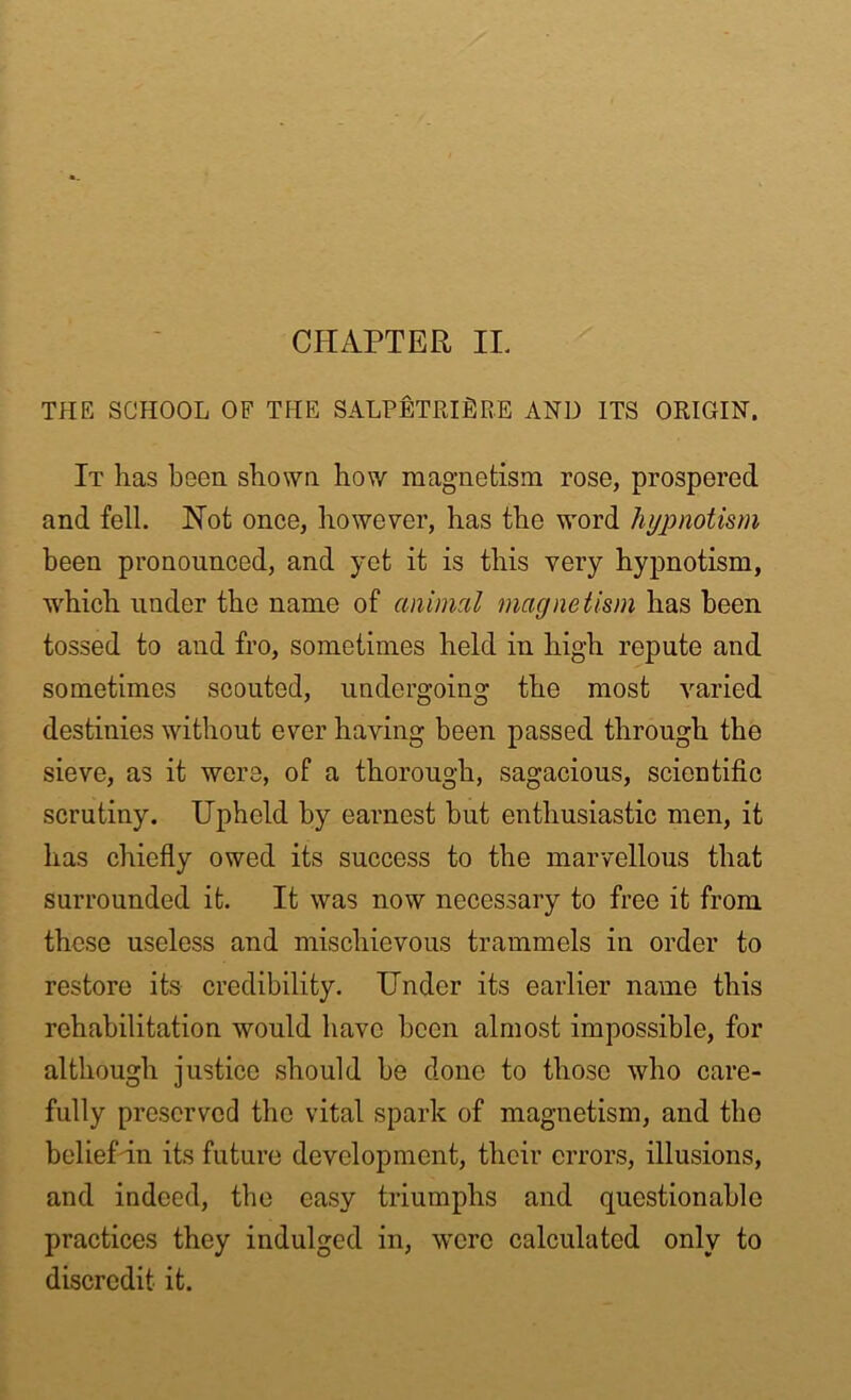 THE SCHOOL OF THE SALPETRIfiRE AND ITS ORIGIN. It lias been shown how magnetism rose, prospered and fell. Not once, however, has the word hypnotism been pronounced, and yet it is this very hypnotism, which under the name of animal magnetism has been tossed to and fro, sometimes held in high repute and sometimes scouted, undergoing the most varied destinies without ever having been passed through the sieve, as it were, of a thorough, sagacious, scientific scrutiny. Upheld by earnest but enthusiastic men, it has chiefly owed its success to the marvellous that surrounded it. It was now necessary to free it from these useless and mischievous trammels in order to restore its credibility. Under its earlier name this rehabilitation would have been almost impossible, for although justice should be done to those who care- fully preserved the vital spark of magnetism, and the belief in its future development, their errors, illusions, and indeed, the easy triumphs and questionable practices they indulged in, were calculated only to discredit it.