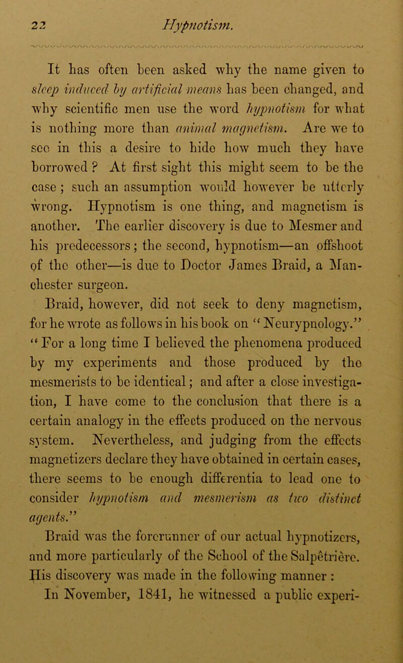 *V/'VV <-» V «-• <■».<•« « « • >.< V> <'/>'■> • '-<«.< »V '/V< *./».• >/ V/V» It has often been asked why the name given to s/ee/; induced by artificial means has been changed, and why scientific men use the word hypnotism for what is nothing more than animal magnetism. Are we to see in this a desire to hide how much they have borrowed ? At first sight this might seem to he the case ; such an assumption would however he utterly wrong. Hypnotism is one thing, and magnetism is another. The earlier discovery is due to Mesmer and his predecessors; the second, hypnotism—an offshoot of the other—is due to Doctor James Braid, a Man- chester surgeon. Braid, however, did not seek to deny magnetism, for he wrote as follows in his hook on “ Neurypnology.” “For a long time I believed the phenomena produced by my experiments and those produced by the mesmerists to be identical; and after a close investiga- tion, I have come to the conclusion that there is a certain analogy in the effects produced on the nervous system. Nevertheless, and judging from the effects magnetizers declare they have obtained in certain cases, there seems to he enough differentia to lead one to consider hypnotism and mesmerism as two distinct agents Braid was the forerunner of our actual liypnotizcrs, and more particularly of the School of the Salpetriere. Ilis discovery was made in the following manner : In November, 1841, he witnessed a public experi-