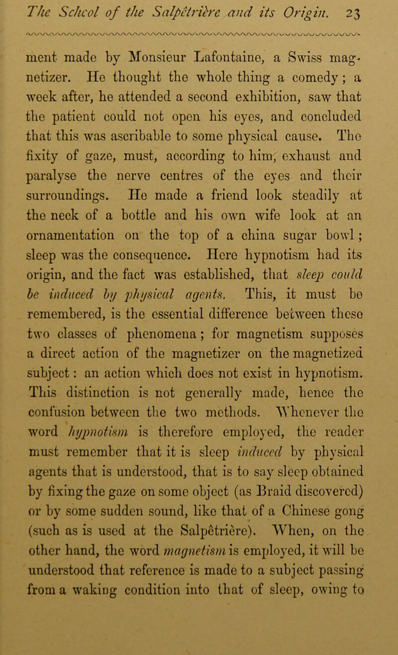 ment made by Monsieur Lafontaine, a Swiss mag- netizer. He thought the whole thing a comedy; a week after, he attended a second exhibition, saw that the patient could not open his eyes, and concluded that this was ascribable to some physical cause. The fixity of gaze, must, according to him, exhaust and paralyse the nerve centres of the eyes and their surroundings. He made a friend look steadily at the neck of a bottle and his own wife look at an ornamentation on the top of a china sugar bowl ; sleep was the consequence. Here hypnotism had its origin, and the fact was established, that deep could be induced by physical agents. This, it must be remembered, is the essential difference between these two classes of phenomena ; for magnetism supposes a direct action of the magnetizer on the magnetized subject: an action which does not exist in hypnotism. This distinction is not generally made, hence the confusion between the two methods. Whenever the word hypnotism is therefore employed, the reader must remember that it is sleep induced by physical agents that is understood, that is to say sleep obtained by fixing the gaze on some object (as Braid discovered) or by some sudden sound, like that of a Chinese gong (such as is used at the Salpetriere). When, on the other hand, the word magnetism is employed, it will bo understood that reference is made to a subject passing from a waking condition into that of sleep, owing to