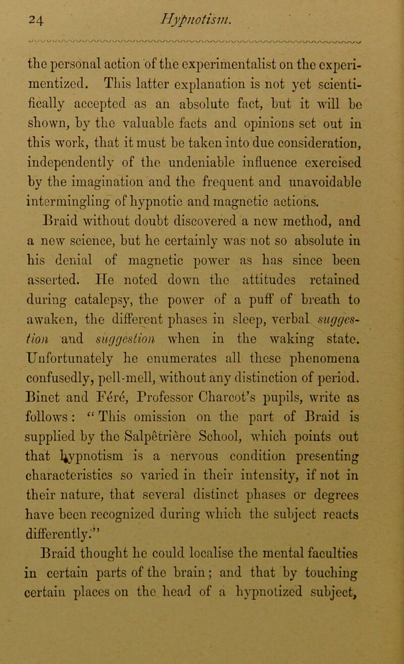 •/v ws/ v\‘Vv^v/\y>y\/ux/vx/'v/v/XA/vrv/v'^Ayv'v/*yVk/y/ vwwwwwvy\AA/\AA/\/ the personal action of the experimentalist on the experi- mentized. This latter explanation is not yet scienti- fically accepted as an absolute fact, but it will be shown, by the valuable facts and opinions set out in this work, that it must be taken into due consideration, independently of the undeniable influence exercised by the imagination and the frequent and unavoidable intermingling of hypnotic and magnetic actions. Braid without doubt discovered a new method, and a new science, but he certainly was not so absolute in his denial of magnetic power as has since been asserted. He noted down the attitudes retained during catalepsy, the power of a puff of breath to awaken, the different phases in sleep, verbal sugges- tion and suggestion when in the waking state. Unfortunately he enumerates all these phenomena confusedly, pell-mell, without any distinction of period. Binet and Fere, Professor Charcot’s pupils, write as follows: “ This omission on the part of Braid is supplied by the Salpetriere School, which points out that hypnotism is a nervous condition presenting characteristics so varied in their intensity, if not in their nature, that several distinct phases or degrees have been recognized during which the subject reacts differently.'” Braid thought he could localise the mental faculties in certain parts of the brain; and that by touching certain places on the head of a hypnotized subject.