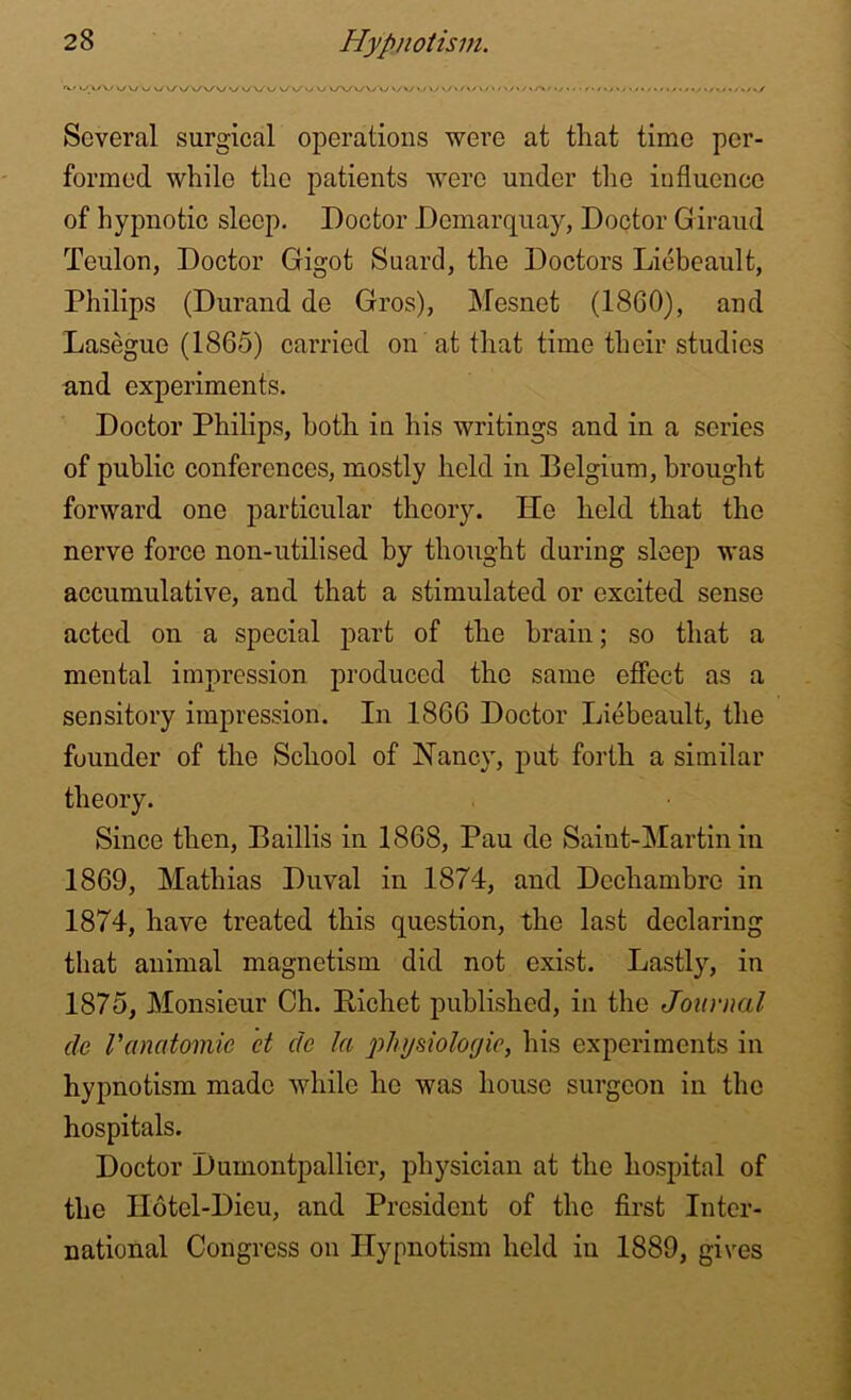 wvv WX/WX/ vy\y *./ v/*y »/x/vy »/>y»/i/>/.y>.' (././vw././././.y./vc/./.y Several surgical operations were at that time per- formed while the patients were under the influence of hypnotic sleep. Doctor Demarquay, Doctor Giraud Teulon, Doctor Gigot Suard, the Doctors Liebeault, Philips (Durand de Gros), Mesnet (I860), and Lasegue (1865) carried on at that time their studies and experiments. Doctor Philips, both in his writings and in a series of public conferences, mostly held in Belgium, brought forward one particular theory. He held that the nerve force non-utilised by thought during sleep was accumulative, and that a stimulated or excited sense acted on a special part of the brain; so that a mental impression produced the same effect as a sensitory impression. In 1866 Doctor Liebeault, the founder of the School of Nancy, put forth a similar theory. Since then, Baillis in 1868, Pau de Saint-Martin in 1869, Mathias Duval in 1874, and Dcchambre in 1874, have treated this question, the last declaring that animal magnetism did not exist. Lastly, in 1875, Monsieur Ch. Richet published, in the Journal de Vanatomic d de la physiologic, his experiments in hypnotism made while he was house surgeon in the hospitals. Doctor Dumontpallier, physician at the hospital of the IIotel-Dieu, and President of the first Inter- national Congress on Hypnotism held in 1889, gives