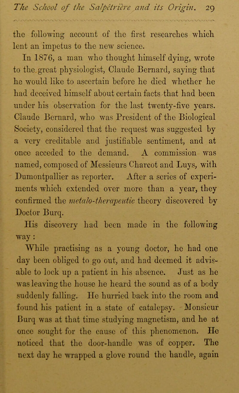 JV Vv-'/' .V\AA/ vv. V' v \ \ •.'N.'ViW' <. v- v- • • • - » • / v v • » • ' * ■ *. »• vw vV v v *.<>./*• the following account of the first researches which lent an impetus to the new science. In 1876, a man who thought himself dying, wrote to the great physiologist, Claude Bernard, saying that he would like to ascertain before he died whether he had deceived himself about certain facts that had been under his observation for the last twenty-five years. Claude Bernard, who was President of the Biological Society, considered that the request was suggested by a very creditable and justifiable sentiment, and at once acceded to the demand. A commission was named, composed of Messieurs Charcot and Buys, with Dumontpallier as reporter. After a series of experi- ments which extended over more than a year, they confirmed the metalo-therapeutic theory discovered by Doctor Burq. His discovery had been made in the following way : While practising as a young doctor, lie had one day been obliged to go out, and had deemed it advis- able to lock up a patient in his absence. Just as he was leaving the house he heard the sound as of a body suddenly falling. lie hurried back into the room and found his patient in a state of catalepsy. Monsieur Burq was at that time studying magnetism, and he at once sought for the cause of this phenomenon. He noticed that the door-handle was of copper. The next day he wrapped a glove round the handle, again