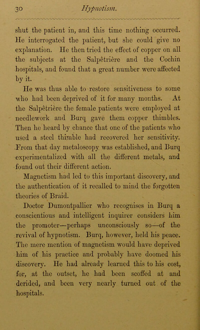 /V V VvV >/VW v vy vW/w w wvfv v »-/ v W\>V V*/v'v/ vWv/w»y»/ W*/Wwv vy shut the patient in, and this time nothing occurred. He interrogated the patient, but she could give no explanation. He then tried the effect of copper on all the subjects at the Salpetriere and the Cochin hospitals, and found that a great number were affected by it. He was thus able to restore sensitiveness to some who had been deprived of it for many months. At the Salpetriere the female patients were employed at needlework and Burq gave them copper thimbles. Then he heard by chance that one of the patients who used a steel thimble had recovered her sensitivity. From that day metaloscopy was established, and Burq experimentalized with all the different metals, and found out their different action. Magnetism had led to this important discovery, and the authentication of it recalled to mind the forgotten theories of Braid. Doctor Dumontpallier who recognises in Burq a conscientious and intelligent inquirer considers him the promoter—perhaps unconsciously so—of the revival of hypnotism. Burq, however, held his peace. The mere mention of magnetism would have deprived him of his practice and probably have doomed his discovery. He had already learned this to his cost, for, at the outset, he had been scoffed at and derided, and been very nearly turned out of the hospitals.