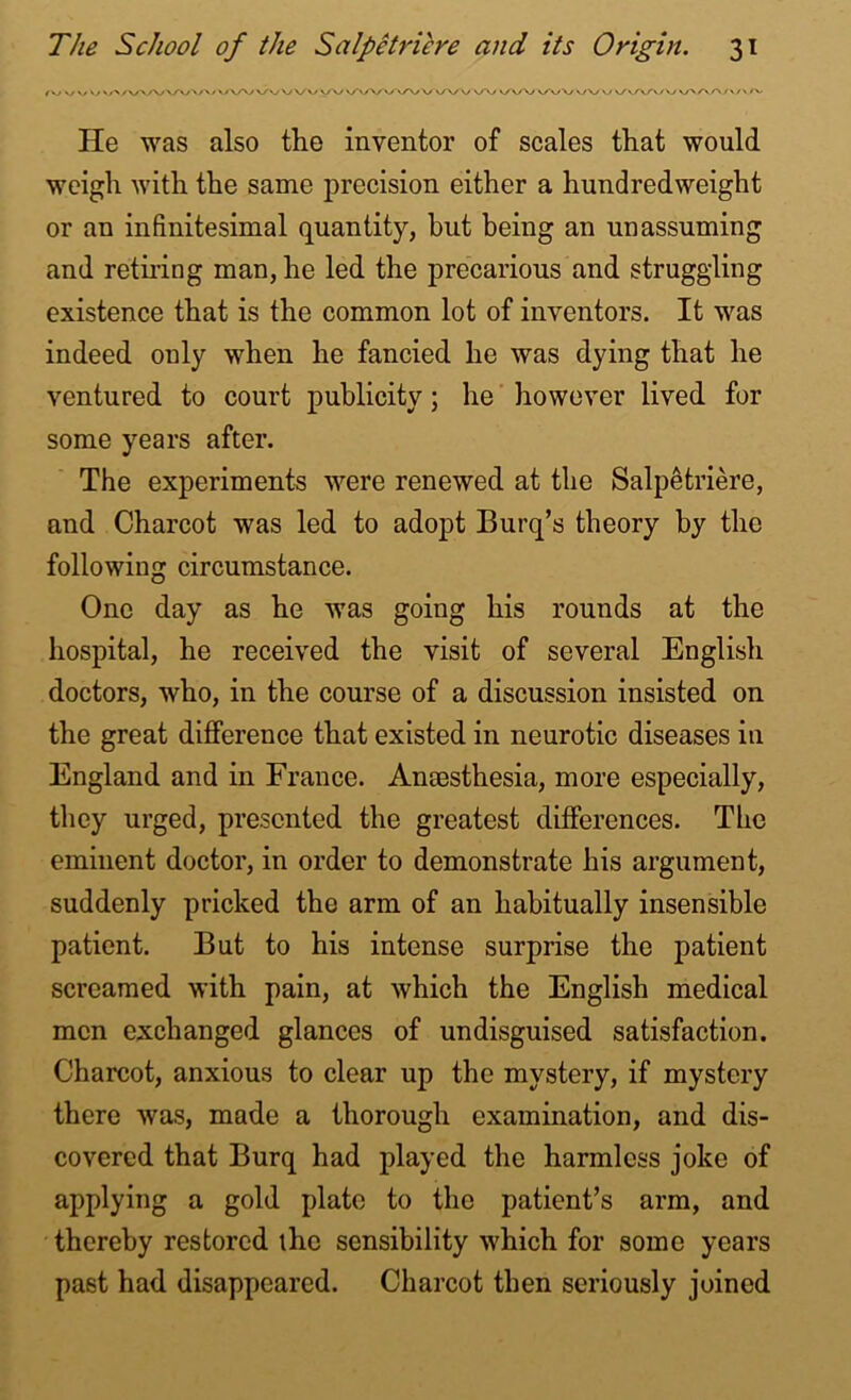 v/ v/ \y '>>/WVVWW\ AA/WVVvyv VAAA/WVvAA/W ^VWW v/V vy \/v/v/v/\y vAA/'/'/v He was also the inventor of scales that would weigh with the same precision either a hundredweight or an infinitesimal quantity, but being an unassuming and retiring man, he led the precarious and struggling existence that is the common lot of inventors. It was indeed only when he fancied he was dying that he ventured to court publicity; he however lived for some years after. The experiments were renewed at the Salpetriere, and Charcot was led to adopt Burq’s theory by the following circumstance. One day as he was going his rounds at the hospital, he received the visit of several English doctors, who, in the course of a discussion insisted on the great difference that existed in neurotic diseases in England and in France. Anaesthesia, more especially, they urged, presented the greatest differences. The eminent doctor, in order to demonstrate his argument, suddenly pricked the arm of an habitually insensible patient. But to his intense surprise the patient screamed with pain, at which the English medical men exchanged glances of undisguised satisfaction. Charcot, anxious to clear up the mystery, if mystery there was, made a thorough examination, and dis- covered that Burq had played the harmless joke of applying a gold plate to the patient’s arm, and thereby restored the sensibility which for some years past had disappeared. Charcot then seriously joined