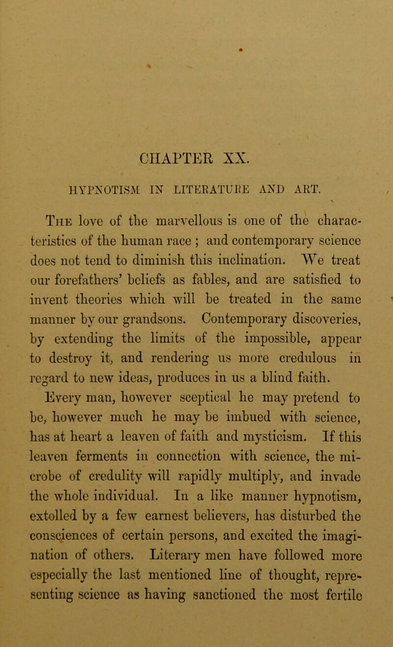 CHAPTER XX. HYPNOTISM IN LITERATURE AND ART. \ The love of the marvellous is one of the charac- teristics of the human race ; and contemporary science does not tend to diminish this inclination. We treat our forefathers’ beliefs as fables, and are satisfied to invent theories which will be treated in the same manner by our grandsons. Contemporary discoveries, by extending the limits of the impossible, appear to destroy it, and rendering us more credulous in regard to new ideas, produces in us a blind faith. Every man, however sceptical he may pretend to be, however much he may be imbued with science, has at heart a leaven of faith and mysticism. If this leaven ferments in connection with science, the mi- crobe of credulity will rapidly multiply, and invade the whole individual. In a like manner hypnotism, extolled by a few earnest believers, has disturbed the consciences of certain persons, and excited the imagi- nation of others. Literary men have followed more especially the last mentioned line of thought, repre- senting science as having sanctioned the most fertile