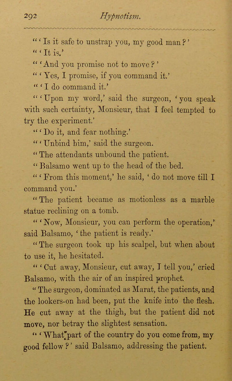 “ ‘ Is it safe to unstrap you, my good man ? ’ “‘ It is.’ “ ‘And you promise not to move ? ’ “ ‘ Yes, I promise, if you command it.’ “ ‘ I do command it.’ “‘Upon my word,’ said the surgeon, ‘you speak with such certainty, Monsieur, that I feel tempted to try the experiment.’ “ ‘ Do it, and fear nothing.’ “ ‘ Unbind him,’ said the surgeon. “ The attendants unbound the patient. “ Balsamo went up to the head of the bed. “ ‘ From this moment,’ he said, ‘ do not move till I command you.’ “ The patient became as motionless as a marble statue reclining on a tomb. “ ‘Now, Monsieur, you can perform the operation,’ said Balsamo, ‘ the patient is ready.’ “ The surgeon took up his scalpel, but when about to use it, he hesitated. “ ‘ Cut away, Monsieur, cut away, I tell you,’ cried Balsamo, with the air of an inspired prophet. “ The surgeon, dominated as Marat, the patients, and the lookers-on had been, put the knife into the flesh. He cut away at the thigh, but the patient did not move, nor betray the slightest sensation. “ ‘ What'part of the country do you come from, my good fellow ? ’ said Balsamo, addressing the patient.