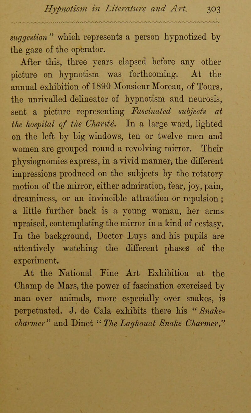 suggestion ” which represents a person hypnotized by the gaze of the operator. After this, three years elapsed before any other picture on hypnotism was forthcoming. At the annual exhibition of 1890 Monsieur Moreau, of Tours, the unrivalled delineator of hypnotism and neurosis, sent a picture representing Fascinated subjects at the hospital of the Chante. In a large ward, lighted on the left by big windows, ten or twelve men and women are grouped round a revolving mirror. Their physiognomies express, in a vivid manner, the different impressions produced on the subjects by the rotatory motion of the mirror, either admiration, fear, joy, pain, dreaminess, or an invincible attraction or repulsion ; a little further back is a young woman, her arms upraised, contemplating the mirror in a kind of ecstasy. In the background, Doctor Luys and his pupils are attentively watching the different phases of the experiment. At the National Fine Art Exhibition at the Champ de Mars, the power of fascination exercised by man over animals, more especially over snakes, is perpetuated. J. de Cala exhibits there his “ Snake- charmer” and Dinet u The Laghouat Snake Charmer A