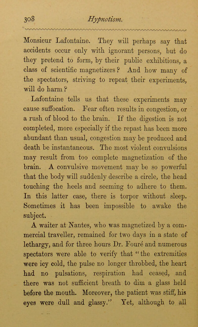 Monsieur Lafontaine. They will perhaps say that accidents occur only with ignorant persons, hut do they pretend to form, by their public exhibitions, a class of scientific magnetizers ? And how many of the spectators, striving to repeat their experiments, will do harm P Lafontaine tells us that these experiments may cause suffocation. Fear often results in congestion, or a rush of blood to the brain. If the digestion is not completed, more especially if the repast has been more abundant than usual, congestion may he produced and death be instantaneous. The most violent convulsions may result from too complete magnetization of the brain. A convulsive movement may be so powerful that the body will suddenly describe a circle, the head touching the heels and seeming to adhere to them. In this latter case, there is torpor without sleep. Sometimes it has been impossible to awake the subject. A waiter at Nantes, who was magnetized by a com- mercial traveller, remained for two days in a state of lethargy, and for three hours Dr. Foure and numerous spectators were able to verify that “the extremities were icy cold, the pulse no longer throbbed, the heart had no pulsations, respiration had ceased, and there was not sufficient breath to dim a glass held before the mouth. Moreover, the patient was stiff, his eyes were dull and glassy.” Yet, although to all