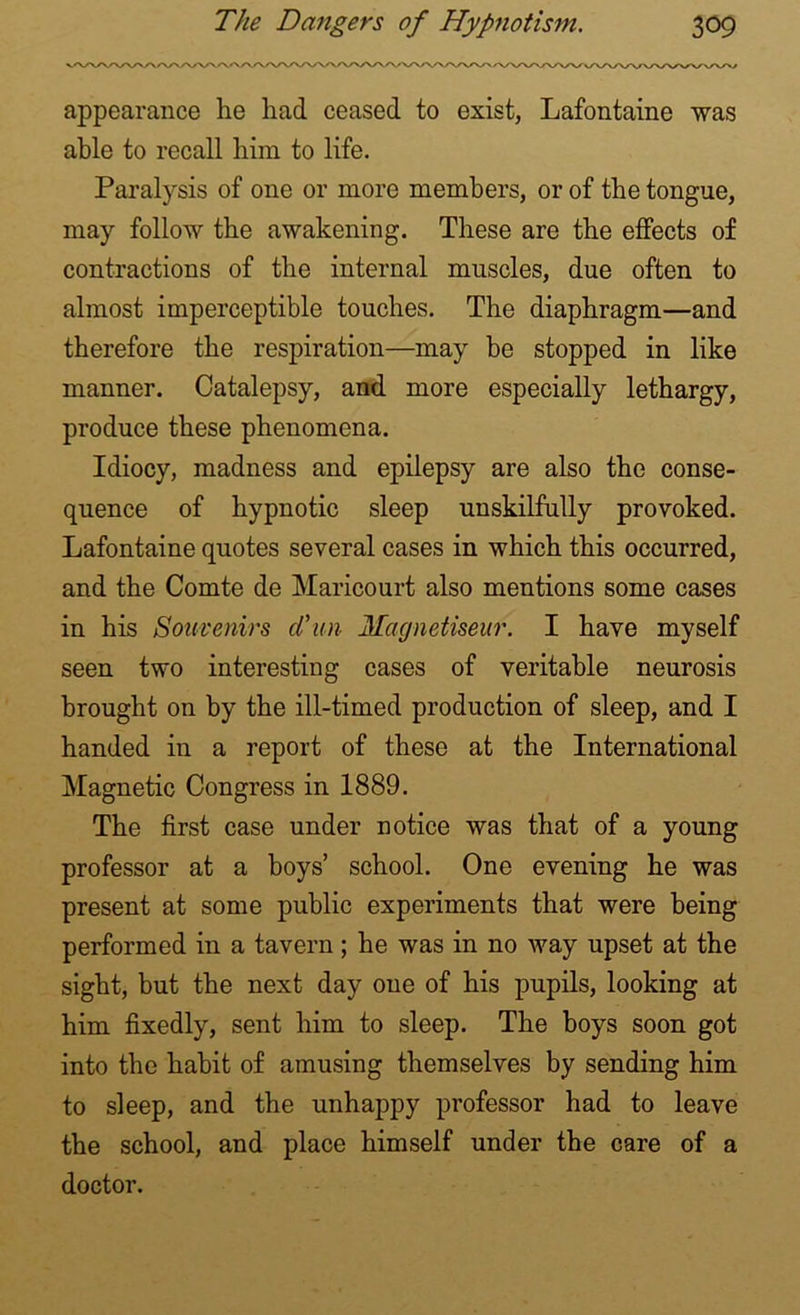appearance he had ceased to exist, Lafontaine was able to recall him to life. Paralysis of one or more members, or of the tongue, may follow the awakening. These are the effects of contractions of the internal muscles, due often to almost imperceptible touches. The diaphragm—and therefore the respiration—may be stopped in like manner. Catalepsy, and more especially lethargy, produce these phenomena. Idiocy, madness and epilepsy are also the conse- quence of hypnotic sleep unskilfully provoked. Lafontaine quotes several cases in which this occurred, and the Comte de Maricourt also mentions some cases in his Souvenirs d'un Magnetiseur. I have myself seen two interesting cases of veritable neurosis brought on by the ill-timed production of sleep, and I handed in a report of these at the International Magnetic Congress in 1889. The first case under notice was that of a young professor at a boys’ school. One evening he was present at some public experiments that were being performed in a tavern; he was in no way upset at the sight, but the next day one of his pupils, looking at him fixedly, sent him to sleep. The boys soon got into the habit of amusing themselves by sending him to sleep, and the unhappy professor had to leave the school, and place himself under the care of a doctor.