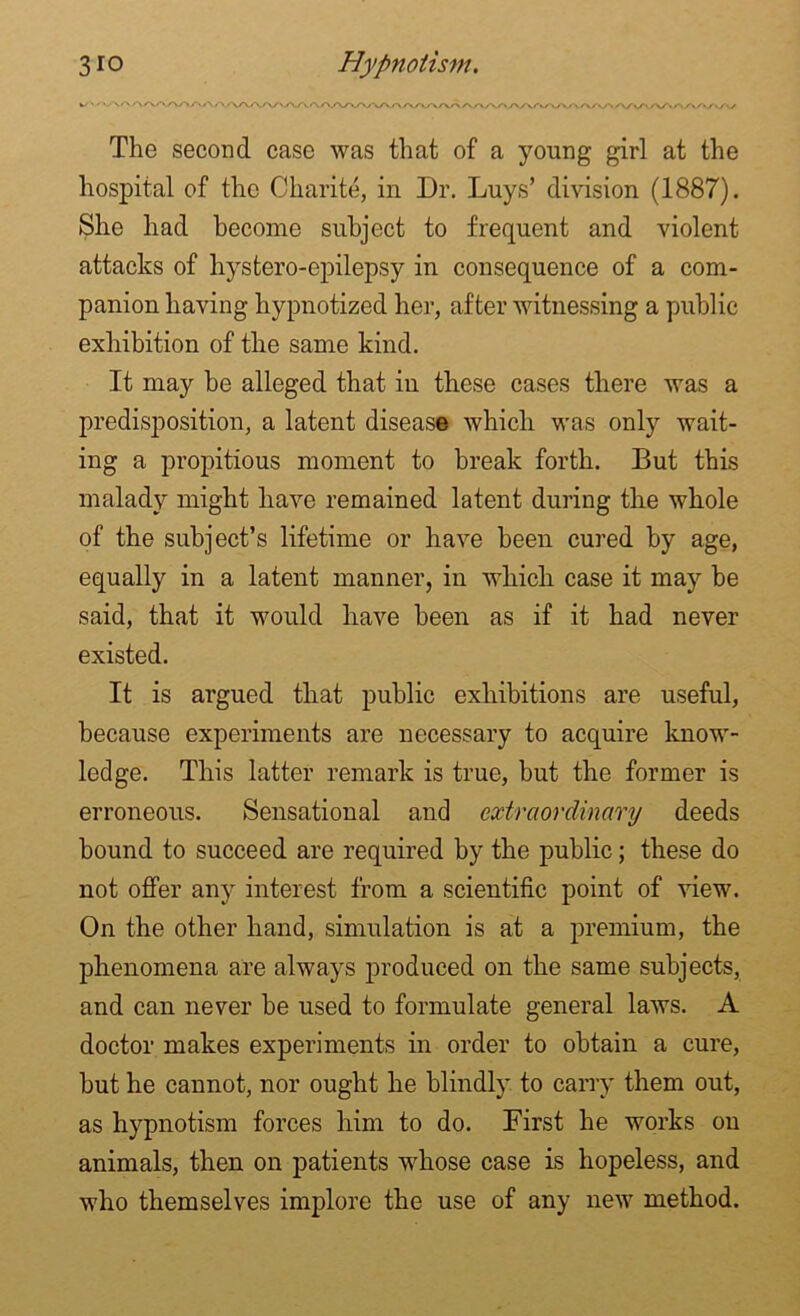 The second case was that of a young girl at the hospital of the Charite, in Dr. Luys’ division (1887). She had become subject to frequent and violent attacks of hysfcero-epilepsy in consequence of a com- panion having hypnotized her, after witnessing a public exhibition of the same kind. It may he alleged that in these cases there was a predisposition, a latent disease which was only wait- ing a propitious moment to break forth. But this malady might have remained latent during the whole of the subject’s lifetime or have been cured by age, equally in a latent manner, in which case it may be said, that it would have been as if it had never existed. It is argued that public exhibitions are useful, because experiments are necessary to acquire know- ledge. This latter remark is true, but the former is erroneous. Sensational and extraordinary deeds bound to succeed are required by the public; these do not offer any interest from a scientific point of view. On the other hand, simulation is at a premium, the phenomena are always produced on the same subjects, and can never be used to formulate general laws. A doctor makes experiments in order to obtain a cure, but he cannot, nor ought he blindly to carry them out, as hypnotism forces him to do. First he works on animals, then on patients whose case is hopeless, and who themselves implore the use of any new method.