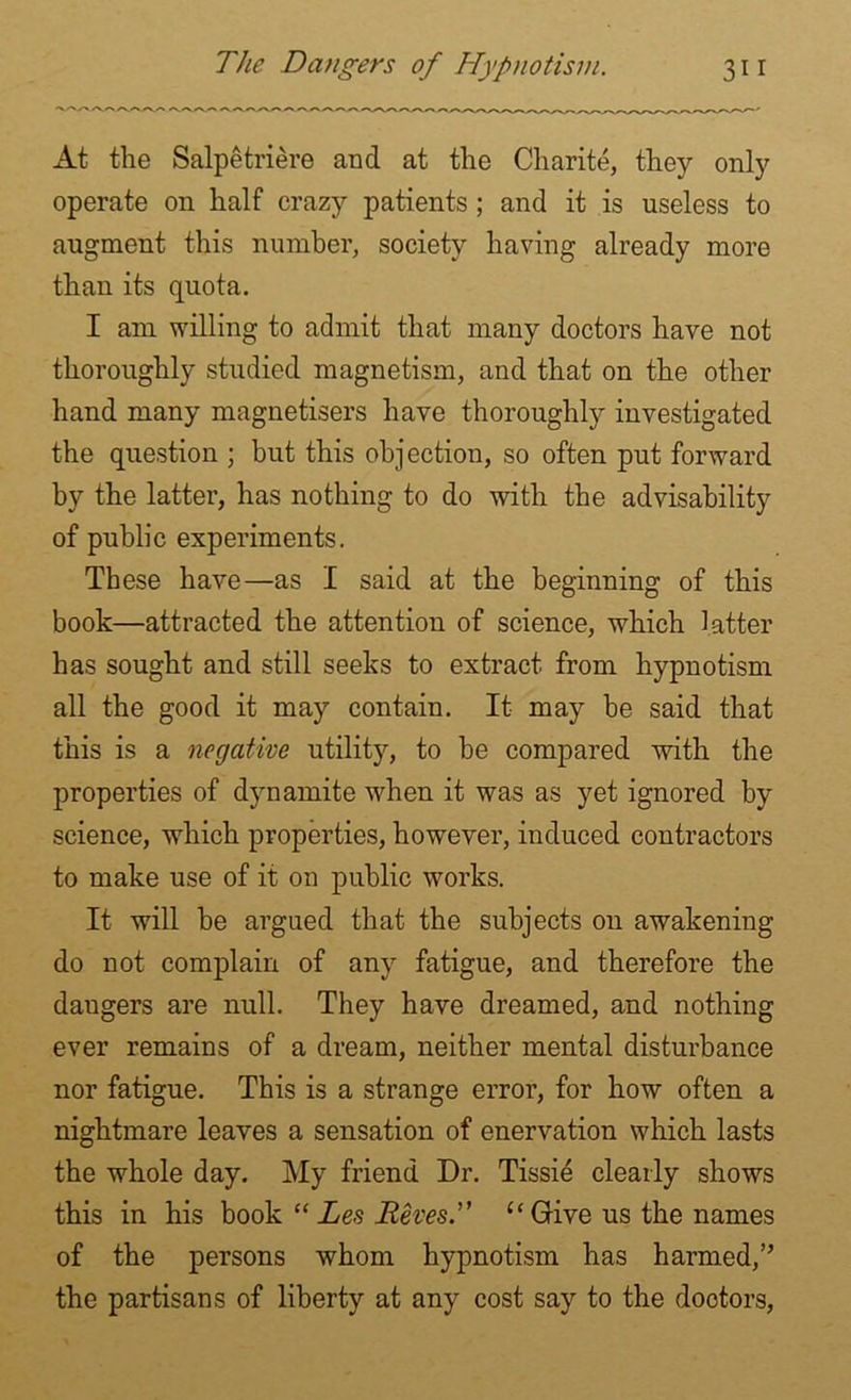 At the Salpetriere and at the Charite, they only operate on half crazy patients ; and it is useless to augment this number, society having already more than its quota. I am willing to admit that many doctors have not thoroughly studied magnetism, and that on the other hand many magnetisers have thoroughly investigated the question ; but this objection, so often put forward by the latter, has nothing to do with the advisability of public experiments. These have—as I said at the beginning of this book—attracted the attention of science, which latter has sought and still seeks to extract from hypnotism all the good it may contain. It may be said that this is a negative utility, to be compared with the properties of dynamite when it was as yet ignored by science, which properties, however, induced contractors to make use of it on public works. It will be argued that the subjects on awakening do not complain of any fatigue, and therefore the daugers are null. They have dreamed, and nothing ever remains of a dream, neither mental disturbance nor fatigue. This is a strange error, for how often a nightmare leaves a sensation of enervation which lasts the whole day. My friend Dr. Tissie clearly shows this in his book “ Les JReves“Give us the names of the persons whom hypnotism has harmed,” the partisans of liberty at any cost say to the doctors,