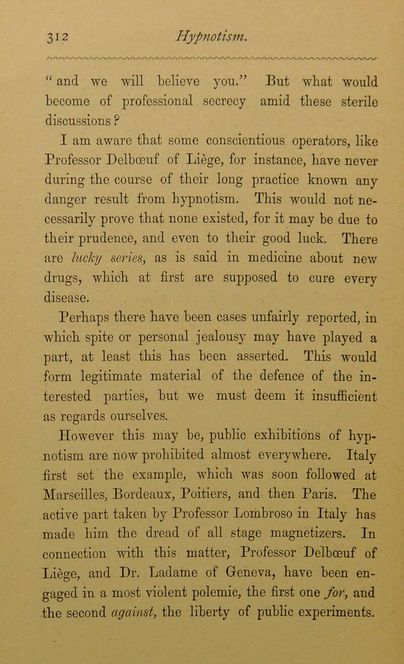 r\AA'V'AA.<\AAA'% <\A-A A A A.AAA/V/vA/VAA/VAAA/>/VAA A AAAA AAA AAAAAAAAAAAA/ “ and we will believe you.” But what would become of professional secrecy amid these sterile discussions ? I am aware that some conscientious operators, like Professor Delbceuf of Liege, for instance, have never during the course of their long practice known any danger result from hypnotism. This would not ne- cessarily prove that none existed, for it may be due to their prudence, and even to their good luck. There are lucky series, as is said in medicine about new drugs, which at first are supposed to cure every disease. Perhaps there have been cases unfairly reported, in which spite or personal jealousy may have played a part, at least this has been asserted. This would form legitimate material of the defence of the in- terested parties, but we must deem it insufficient as regards ourselves. However this may be, public exhibitions of hyp- notism are now prohibited almost everywhere. Italy first set the example, which was soon followed at Marseilles, Bordeaux, Poitiers, and then Paris. The active part taken by Professor Lombroso in Italy has made him the dread of all stage magnetizers. In connection with this matter, Professor Delbceuf of Liege, and Dr. Ladame of Geneva, have been en- gaged in a most violent polemic, the first one for, and the second against, the liberty of public experiments.