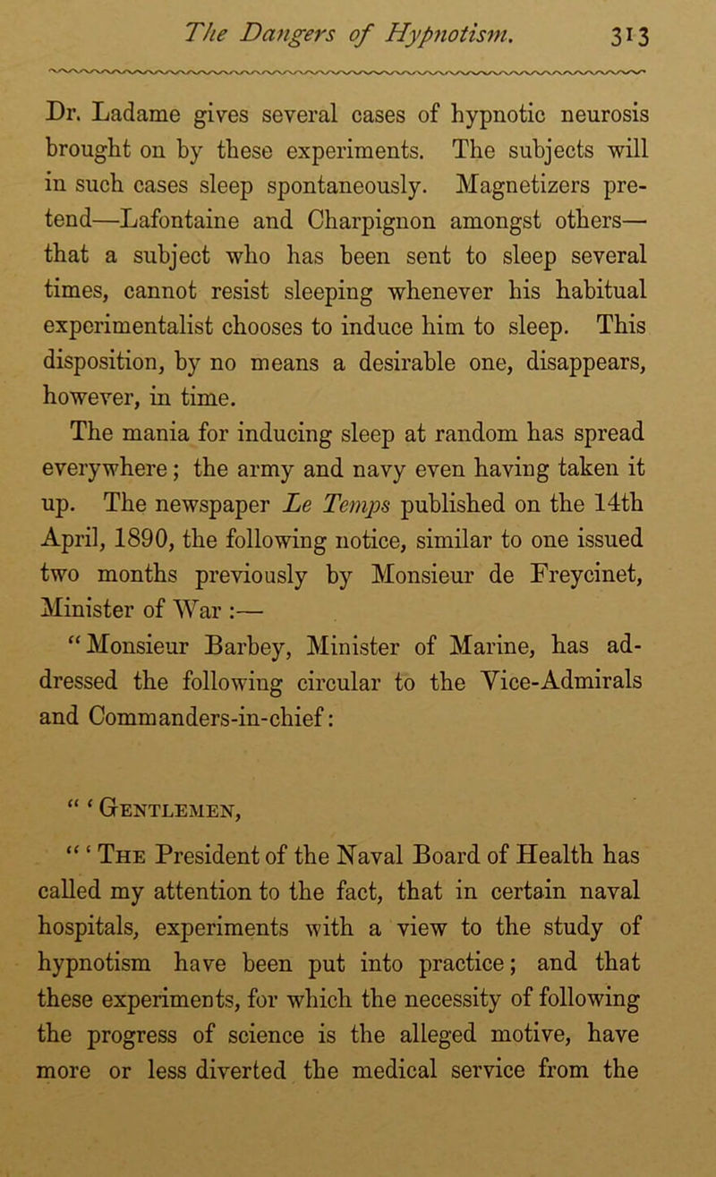 Dr. Ladame gives several cases of hypnotic neurosis brought on by these experiments. The subjects will in such cases sleep spontaneously. Magnetizers pre- tend—Lafontaine and Charpignon amongst others— that a subject who has been sent to sleep several times, cannot resist sleeping whenever his habitual experimentalist chooses to induce him to sleep. This disposition, by no means a desirable one, disappears, however, in time. The mania for inducing sleep at random has spread everywhere; the army and navy even having taken it up. The newspaper Le Temps published on the 14th April, 1890, the following notice, similar to one issued two months previously by Monsieur de Freycinet, Minister of War :— “Monsieur Barbey, Minister of Marine, has ad- dressed the following circular to the Vice-Admirals and Commanders-in-chief: “ ‘ Gentlemen, “ ‘ The President of the Naval Board of Health has called my attention to the fact, that in certain naval hospitals, experiments with a view to the study of hypnotism have been put into practice; and that these experiments, for which the necessity of following the progress of science is the alleged motive, have more or less diverted the medical service from the
