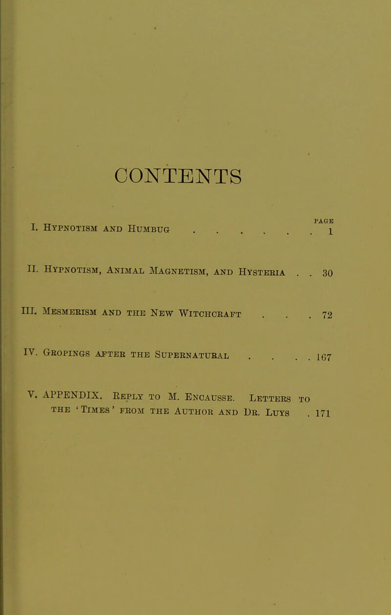 CONTENTS PAGE I. Hypnotism and Humbug 1 II. Hypnotism, Animal Magnetism, and Hysteria . . 30 HI. Mesmerism and the New Witchcraft . . .72 IV. Gropings after the Supernatural . . . . 167 V. APPENDIX. Reply to M. Encausse. Letters to the 'Times' from the Author and Dr. Luys . 171