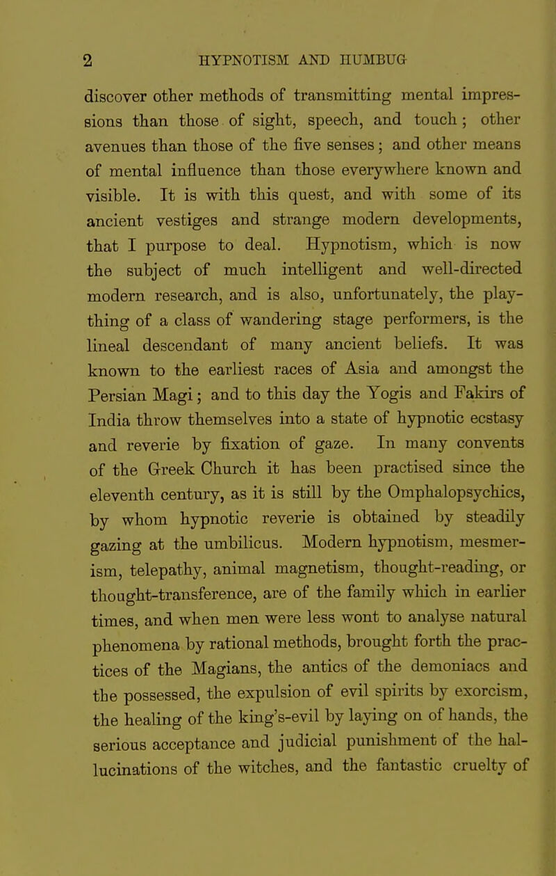 discover other methods of transmitting mental impres- sions than those of sight, speech, and touch ; other avenues than those of the five senses; and other means of mental influence than those everywhere known and visible. It is with this quest, and with some of its ancient vestiges and strange modern developments, that I purpose to deal. Hypnotism, which is now the subject of much intelligent and well-directed modern research, and is also, unfortunately, the play- thing of a class of wandering stage performers, is the lineal descendant of many ancient beliefs. It was known to the earliest races of Asia and amongst the Persian Magi; and to this day the Yogis and Fakirs of India throw themselves into a state of hypnotic ecstasy and reverie by fixation of gaze. In many convents of the Greek Church it has been practised since the eleventh century, as it is still by the Omphalopsychics, by whom hypnotic reverie is obtained by steadily gazing at the umbilicus. Modern hypnotism, mesmer- ism, telepathy, animal magnetism, thought-reading, or thought-transference, are of the family which in earlier times, and when men were less wont to analyse natural phenomena by rational methods, brought forth the prac- tices of the Magians, the antics of the demoniacs and the possessed, the expulsion of evil spirits by exorcism, the healing of the king's-evil by laying on of hands, the serious acceptance and judicial punishment of the hal- lucinations of the witches, and the fantastic cruelty of