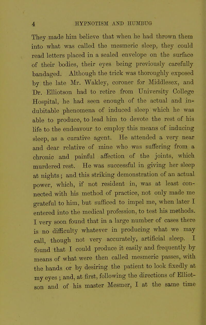 They made him believe that when he had thrown them into what was called the mesmeric sleep, they could read letters placed in a sealed envelope on the surface of their bodies, their eyes being previously carefully bandaged. Although the trick was thoroughly exposed by the late Mr. Wakley, coroner for Middlesex, and Dr. Elliotson had to retire from University College Hospital, he had seen enough of the actual and in- dubitable phenomena of induced sleep which he was able to produce, to lead him to devote the rest of his life to the endeavour to employ this means of inducing sleep, as a curative agent. He attended a very near and dear relative of mine who was suffering from a chronic and painful affection of the joints, which murdered rest. He was successful in giving her sleep at nights; and this striking demonstration of an actual power, which, if not resident in, was at least con- nected with his method of practice, not only made me grateful to him, but sufficed to impel me, when later I entered into the medical profession, to test his methods. I very soon found that in a large number of cases there is no difficulty whatever in producing what we may call, though not very accurately, artificial sleep. I found that I could produce it easily and frequently by means of what were then called mesmeric passes, with the hands or by desiring the patient to look fixedly at my eyes ; and, at first, following the directions of Elliot- son and of his master Mesmer, I at the same time