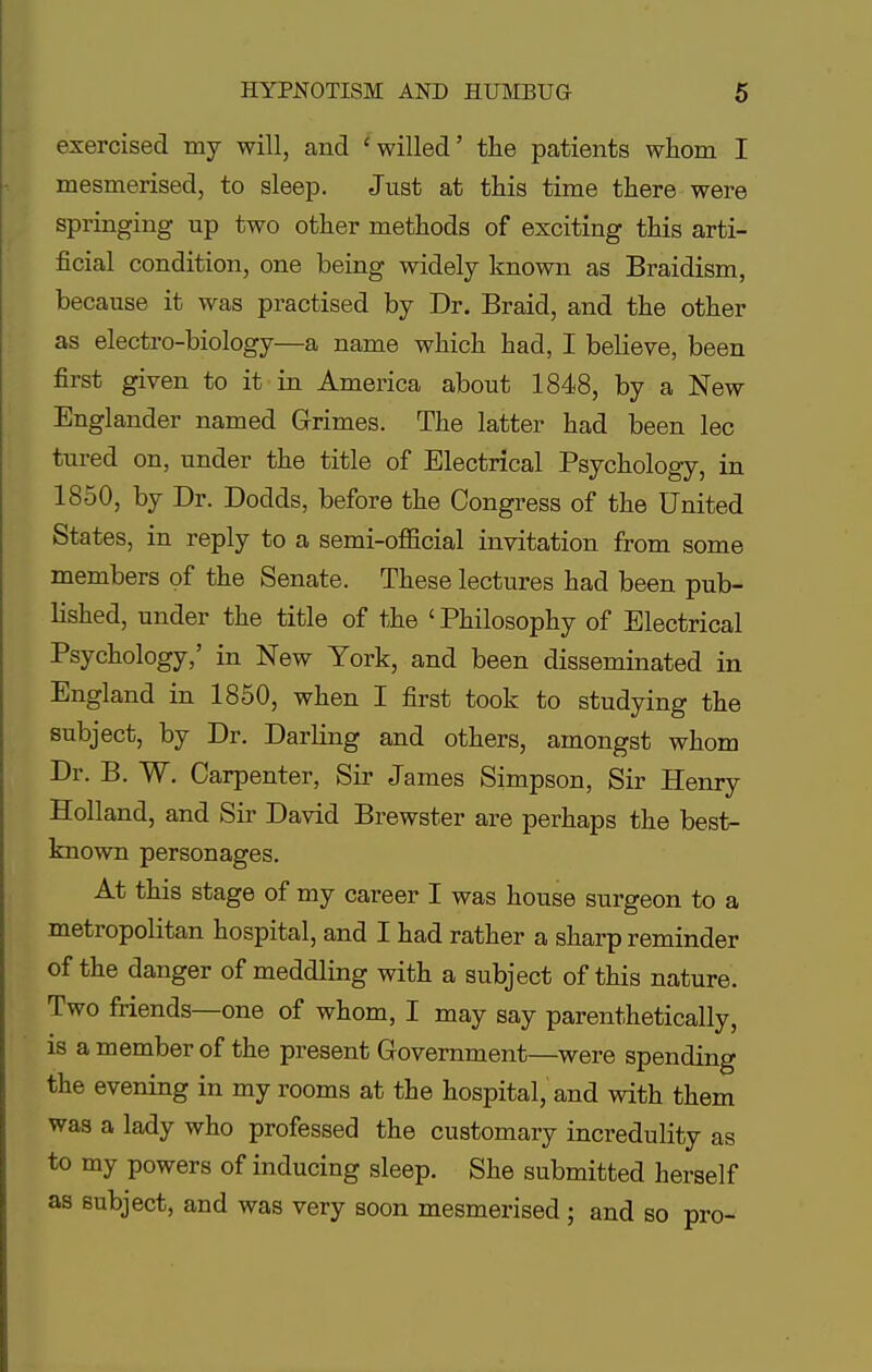 exercised my will, and 'willed' the patients whom I mesmerised, to sleep. Just at this time there were springing up two other methods of exciting this arti- ficial condition, one being widely known as Braidism, because it was practised by Dr. Braid, and the other as electro-biology—a name which had, I believe, been first given to it in America about 1848, by a New Englander named Grimes. The latter had been lec tured on, under the title of Electrical Psychology, in 1850, by Dr. Dodds, before the Congress of the United States, in reply to a semi-official invitation from some members of the Senate. These lectures had been pub- lished, under the title of the 'Philosophy of Electrical Psychology,' in New York, and been disseminated in England in 1850, when I first took to studying the subject, by Dr. Darling and others, amongst whom Dr. B. W. Carpenter, Sir James Simpson, Sir Henry Holland, and Sir David Brewster are perhaps the best- known personages. At this stage of my career I was house surgeon to a metropolitan hospital, and I had rather a sharp reminder of the danger of meddling with a subject of this nature. Two friends—one of whom, I may say parenthetically, is a member of the present Government—were spending the evening in my rooms at the hospital, and with them was a lady who professed the customary incredulity as to my powers of inducing sleep. She submitted herself as subject, and was very soon mesmerised; and so pro-