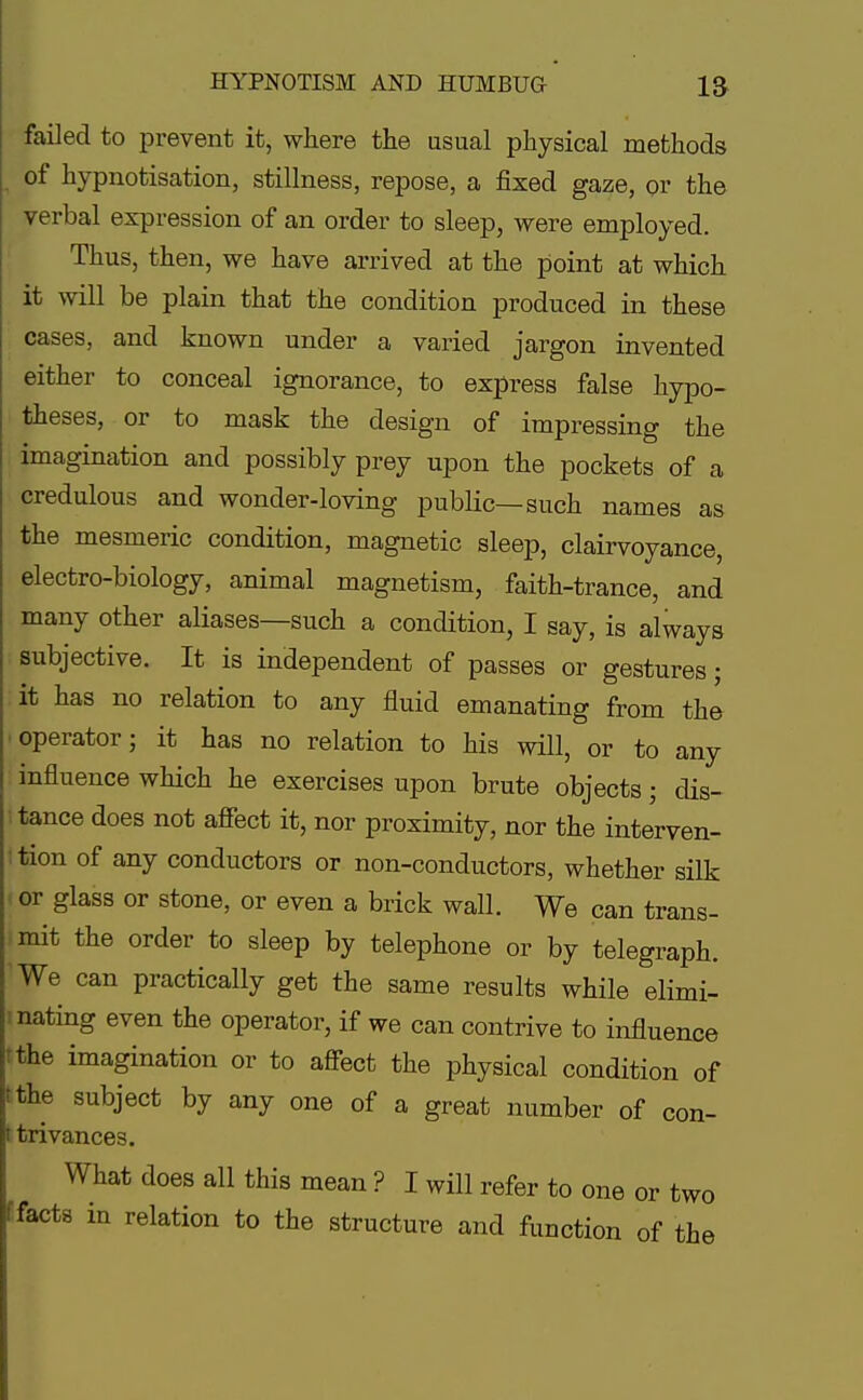 foiled to prevent it, where the usual physical methods of hypnotisation, stillness, repose, a fixed gaze, or the verbal expression of an order to sleep, were employed. Thus, then, we have arrived at the point at which it will be plain that the condition produced in these cases, and known under a varied jargon invented either to conceal ignorance, to express false hypo- theses, or to mask the design of impressing the imagination and possibly prey upon the pockets of a credulous and wonder-loving public—such names as the mesmeric condition, magnetic sleep, clairvoyance, electro-biology, animal magnetism, faith-trance, and many other aliases—such a condition, I say, is always subjective. It is independent of passes or gestures; it has no relation to any fluid emanating from the •operator; it has no relation to his will, or to any influence which he exercises upon brute objects; dis- tance does not affect it, nor proximity, nor the interven- tion of any conductors or non-conductors, whether silk or glass or stone, or even a brick wall. We can trans- mit the order to sleep by telephone or by telegraph. We can practically get the same results while elimi- nating even the operator, if we can contrive to influence the imagination or to affect the physical condition of the subject by any one of a great number of con- i trivances. What does all this mean ? I will refer to one or two facts in relation to the structure and function of the