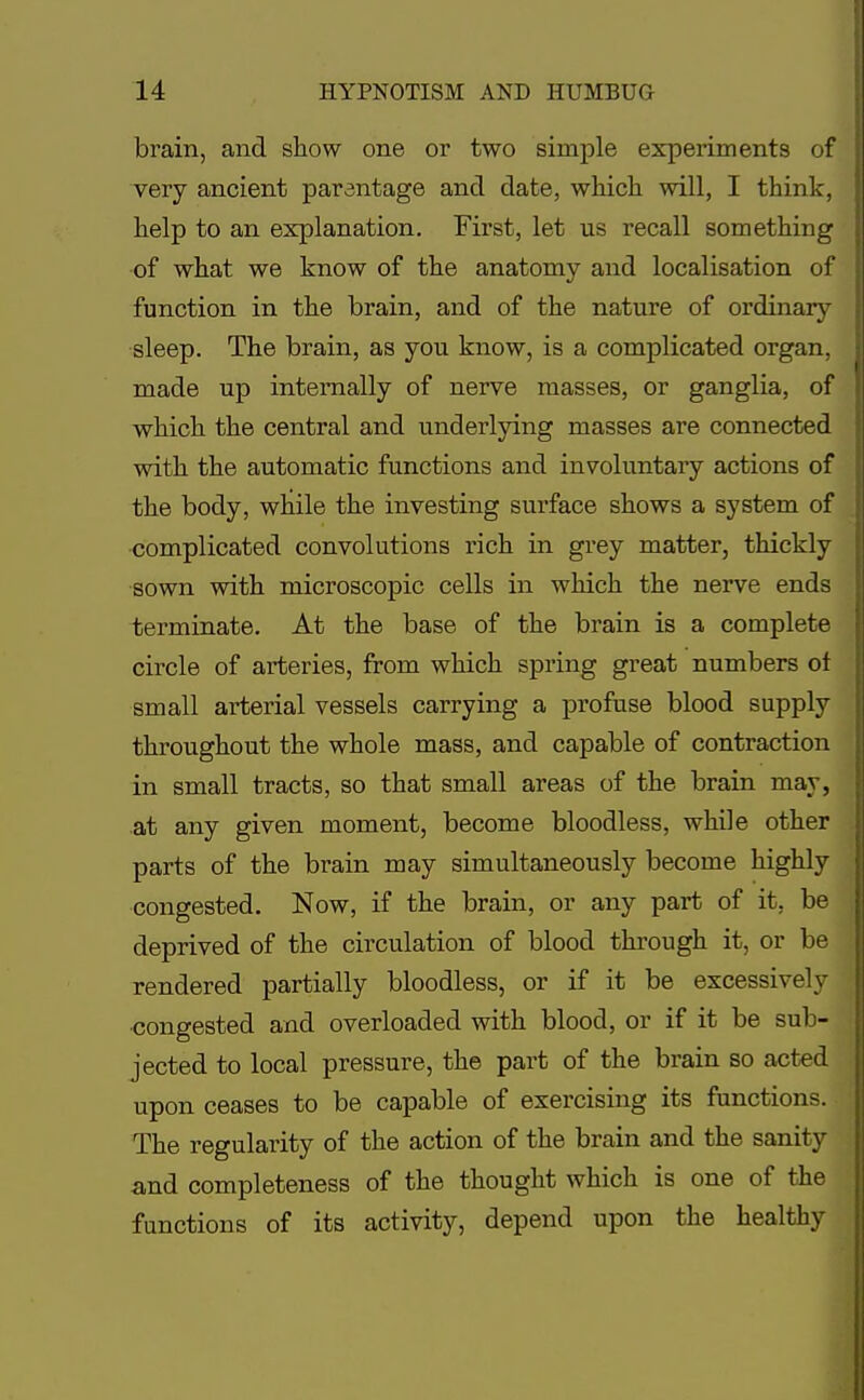 brain, and show one or two simple experiments of very ancient parentage and date, which will, I think, help to an explanation. First, let us recall something of what we know of the anatomy and localisation of function in the brain, and of the nature of ordinary sleep. The brain, as you know, is a complicated organ, made up internally of nerve masses, or ganglia, of which the central and underlying masses are connected with the automatic functions and involuntary actions of the body, while the investing surface shows a system of complicated convolutions rich in grey matter, thickly sown with microscopic cells in which the nerve ends terminate. At the base of the brain is a complete circle of arteries, from which spring great numbers ot small arterial vessels carrying a profuse blood supply throughout the whole mass, and capable of contraction in small tracts, so that small areas of the brain may, at any given moment, become bloodless, while other parts of the brain may simultaneously become highly congested. Now, if the brain, or any part of it, be deprived of the circulation of blood through it, or be rendered partially bloodless, or if it be excessively congested and overloaded with blood, or if it be sub- jected to local pressure, the part of the brain so acted upon ceases to be capable of exercising its functions. The regularity of the action of the brain and the sanity and completeness of the thought which is one of the functions of its activity, depend upon the healthy