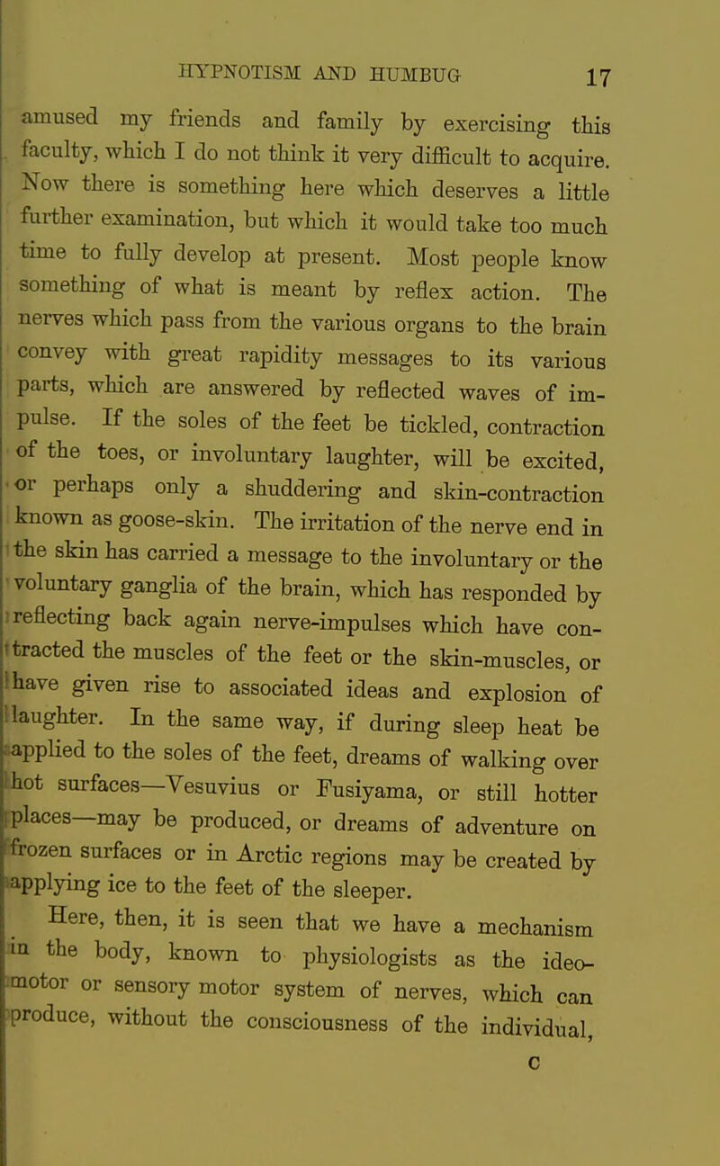 amused my friends and family by exercising this . faculty, which I do not think it very difficult to acquire. Now there is something here which deserves a little further examination, but which it would take too much time to fully develop at present. Most people know something of what is meant by reflex action. The nerves which pass from the various organs to the brain convey with great rapidity messages to its various parts, which are answered by reflected waves of im- pulse. If the soles of the feet be tickled, contraction of the toes, or involuntary laughter, will be excited, or perhaps only a shuddering and skin-contraction known as goose-skin. The irritation of the nerve end in the skin has carried a message to the involuntary or the voluntary ganglia of the brain, which has responded by i reflecting back again nerve-impulses which have con- tracted the muscles of the feet or the skin-muscles, or | have given rise to associated ideas and explosion of '.laughter. In the same way, if during sleep heat be ; applied to the soles of the feet, dreams of walking over I hot surfaces—Vesuvius or Fusiyama, or still hotter i places—may be produced, or dreams of adventure on frozen surfaces or in Arctic regions may be created by '•applying ice to the feet of the sleeper. Here, then, it is seen that we have a mechanism m the body, known to physiologists as the ideo- motor or sensory motor system of nerves, which can produce, without the consciousness of the individual, c
