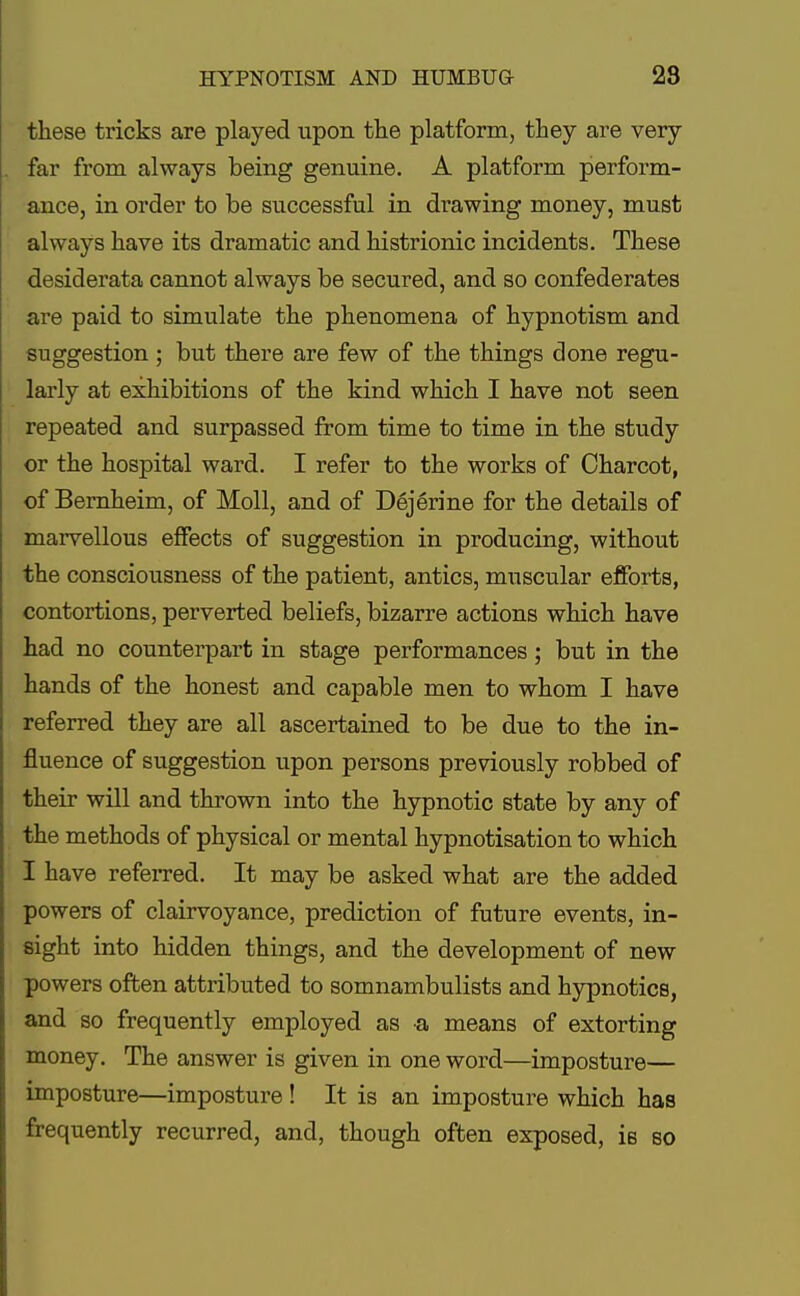 these tricks are played upon the platform, they are very far from always being genuine. A platform perform- ance, in order to be successful in drawing money, must always have its dramatic and histrionic incidents. These desiderata cannot always be secured, and so confederates are paid to simulate the phenomena of hypnotism and suggestion; but there are few of the things done regu- larly at exhibitions of the kind which I have not seen repeated and surpassed from time to time in the study or the hospital ward. I refer to the works of Charcot, of Bernheim, of Moll, and of Dejerine for the details of marvellous effects of suggestion in producing, without the consciousness of the patient, antics, muscular efforts, contortions, perverted beliefs, bizarre actions which have had no counterpart in stage performances; but in the hands of the honest and capable men to whom I have referred they are all ascertained to be due to the in- fluence of suggestion upon persons previously robbed of their will and thrown into the hypnotic state by any of the methods of physical or mental hypnotisation to which I have referred. It may be asked what are the added powers of clairvoyance, prediction of future events, in- sight into hidden things, and the development of new powers often attributed to somnambulists and hypnotics, and so frequently employed as a means of extorting money. The answer is given in one word—imposture— imposture—imposture ! It is an imposture which has frequently recurred, and, though often exposed, is so