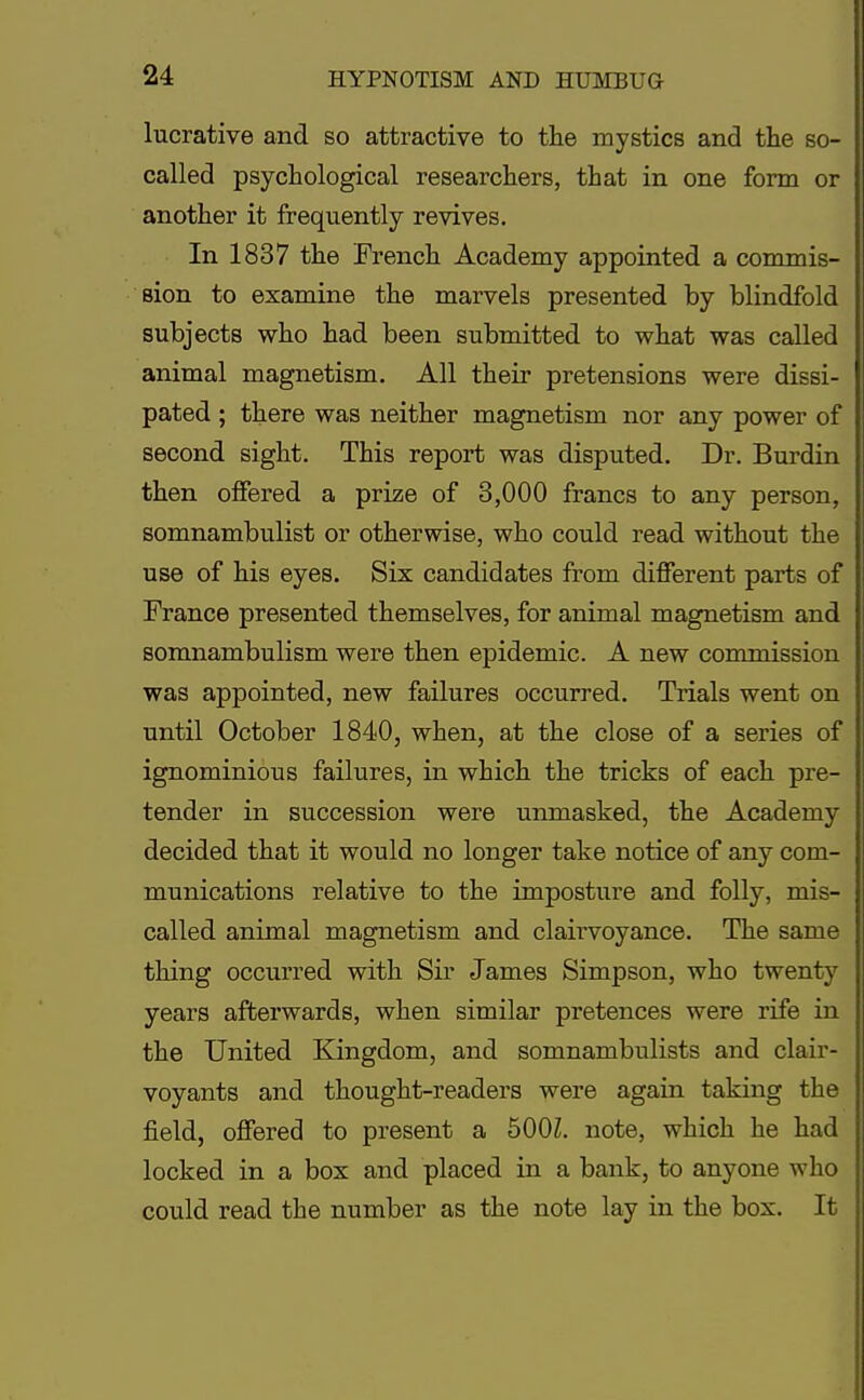 lucrative and so attractive to the mystics and the so- called psychological researchers, that in one form or another it frequently revives. In 1837 the French Academy appointed a commis- sion to examine the marvels presented by blindfold subjects who had been submitted to what was called animal magnetism. All their pretensions were dissi- pated ; there was neither magnetism nor any power of second sight. This report was disputed. Dr. Burdin then offered a prize of 3,000 francs to any person, somnambulist or otherwise, who could read without the use of his eyes. Six candidates from different parts of France presented themselves, for animal magnetism and somnambulism were then epidemic. A new commission was appointed, new failures occurred. Trials went on until October 1840, when, at the close of a series of ignominious failures, in which the tricks of each pre- tender in succession were unmasked, the Academy decided that it would no longer take notice of any com- munications relative to the imposture and folly, mis- called animal magnetism and clairvoyance. The same thing occurred with Sir James Simpson, who twenty years afterwards, when similar pretences were rife in the United Kingdom, and somnambulists and clair- voyants and thought-readers were again taking the field, offered to present a 500L note, which he had locked in a box and placed in a bank, to anyone who could read the number as the note lay in the box. It