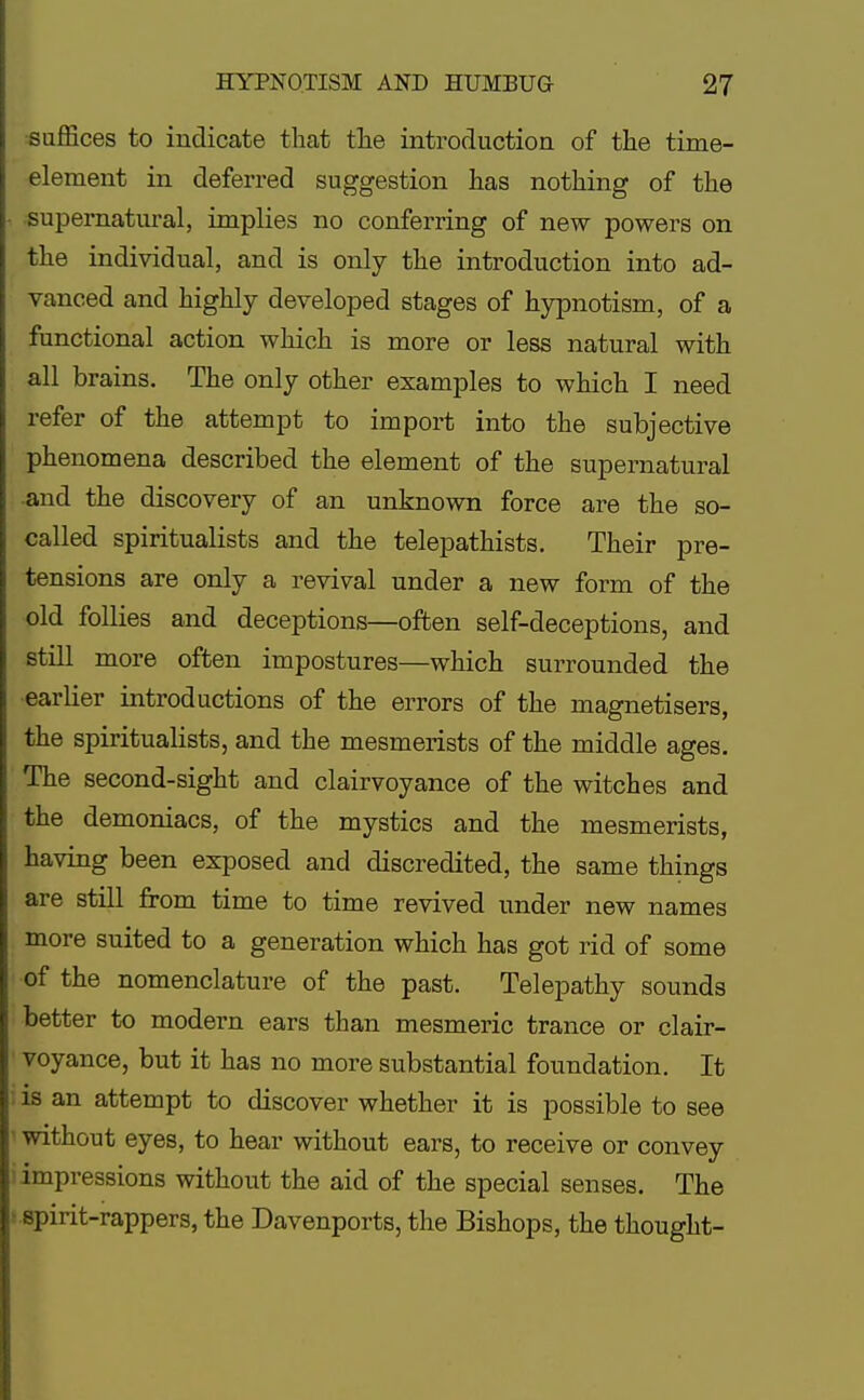 suffices to indicate that the introduction of the time- element in deferred suggestion has nothing of the supernatural, implies no conferring of new powers on the individual, and is only the introduction into ad- vanced and highly developed stages of hypnotism, of a functional action which is more or less natural with all brains. The only other examples to which I need refer of the attempt to import into the subjective phenomena described the element of the supernatural and the discovery of an unknown force are the so- called spiritualists and the telepathists. Their pre- tensions are only a revival under a new form of the old follies and deceptions—often self-deceptions, and still more often impostures—which surrounded the earlier introductions of the errors of the magnetisers, the spiritualists, and the mesmerists of the middle ages. The second-sight and clairvoyance of the witches and the demoniacs, of the mystics and the mesmerists, having been exposed and discredited, the same things are still from time to time revived under new names more suited to a generation which has got rid of some of the nomenclature of the past. Telepathy sounds better to modern ears than mesmeric trance or clair- voyance, but it has no more substantial foundation. It is an attempt to discover whether it is possible to see without eyes, to hear without ears, to receive or convey 1 impressions without the aid of the special senses. The spirit-rappers, the Davenports, the Bishops, the thought-