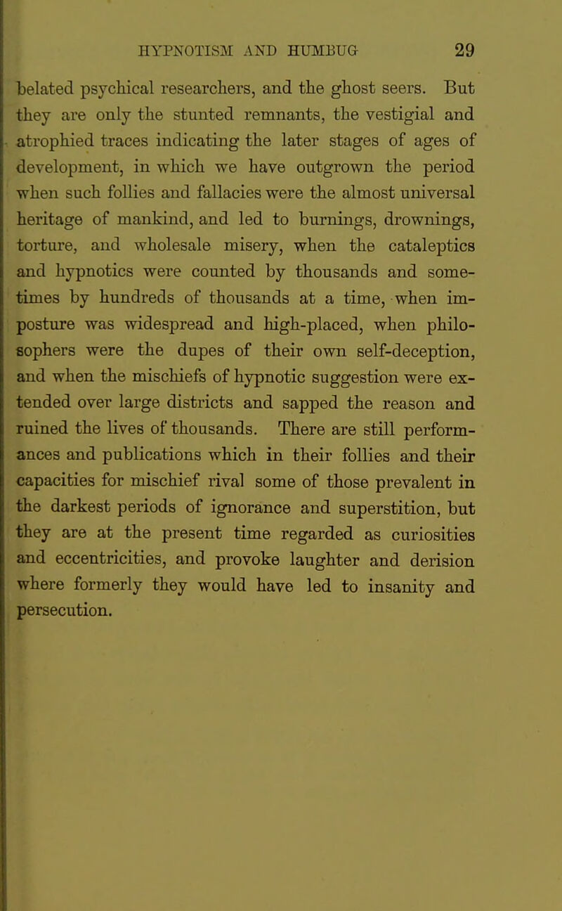 belated psychical researchers, and the ghost seers. But they are only the stunted remnants, the vestigial and atrophied traces indicating the later stages of ages of development, in which we have outgrown the period when such follies and fallacies were the almost universal heritage of mankind, and led to burnings, drownings, torture, and wholesale misery, when the cataleptics and hypnotics were counted by thousands and some- times by hundreds of thousands at a time, when im- posture was widespread and high-placed, when philo- sophers were the dupes of their own self-deception, and when the mischiefs of hypnotic suggestion were ex- tended over large districts and sapped the reason and ruined the lives of thousands. There are still perform- ances and publications which in their follies and their capacities for mischief rival some of those prevalent in the darkest periods of ignorance and superstition, but they are at the present time regarded as curiosities and eccentricities, and provoke laughter and derision where formerly they would have led to insanity and persecution.