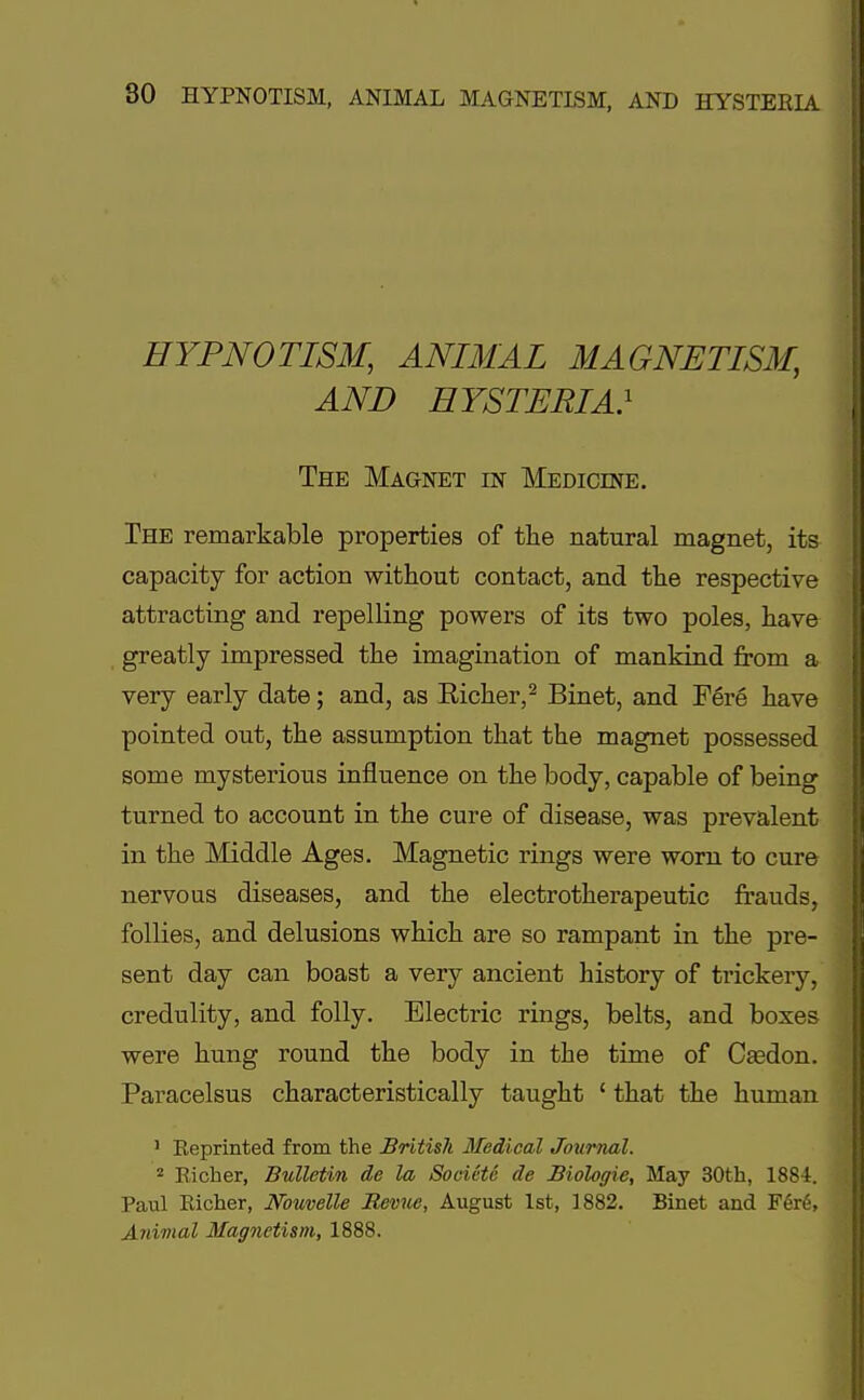 HYPNOTISM, ANIMAL MAGNETISM, AND HYSTERIA} The Magnet in Medicine. The remarkable properties of the natural magnet, its capacity for action without contact, and the respective attracting and repelling powers of its two poles, have greatly impressed the imagination of mankind from a very early date; and, as Richer,2 Binet, and Fere have pointed out, the assumption that the magnet possessed some mysterious influence on the body, capable of being turned to account in the cure of disease, was prevalent in the Middle Ages. Magnetic rings were worn to cure nervous diseases, and the electrotherapeutic frauds, follies, and delusions which are so rampant in the pre- sent day can boast a very ancient history of trickery, credulity, and folly. Electric rings, belts, and boxes were hung round the body in the time of Casdon. Paracelsus characteristically taught 1 that the human 1 Reprinted from the British Medical Journal. 2 Richer, Bulletin de la Soeiete de Biologie, May 30th, 1884. Paul Richer, JVbuvelle Revue, August 1st, 1882. Binet and Fere, Animal Magnetism, 1888.