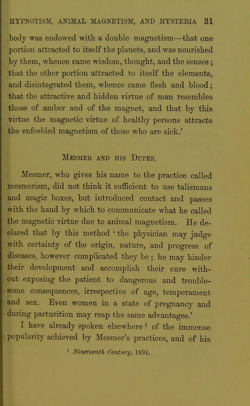 body was endowed with a double magnetism—that one portion attracted to itself the planets, and was nourished by them, whence came wisdom, thought, and the senses; that the other portion attracted to itself the elements, and disintegrated them, whence came flesh and blood; that the attractive and hidden virtue of man resembles those of amber and of the magnet, and that by this virtue the magnetic virtue of healthy persons attracts the enfeebled magnetism of those who are sick.' MESMER AND HIS DUPES. Mesmer, who gives his name to the practice called mesmerism, did not think it sufficient to use talismans and magic boxes, but introduced contact and passes with the hand by which to communicate what he called the magnetic virtue due to animal magnetism. He de- clared that by this method ' the physician may judge with certainty of the origin, nature, and progress of diseases, however complicated they be ; he may hinder their development and accomplish their cure with- out exposing the patient to dangerous and trouble- some consequences, irrespective of age, temperament and sex. Even women in a state of pregnancy and during parturition may reap the same advantages.' I have already spoken elsewhere 1 of the immense popularity achieved by Mesmer's practices, and of his 1 Nineteenth Centwy, 1891.