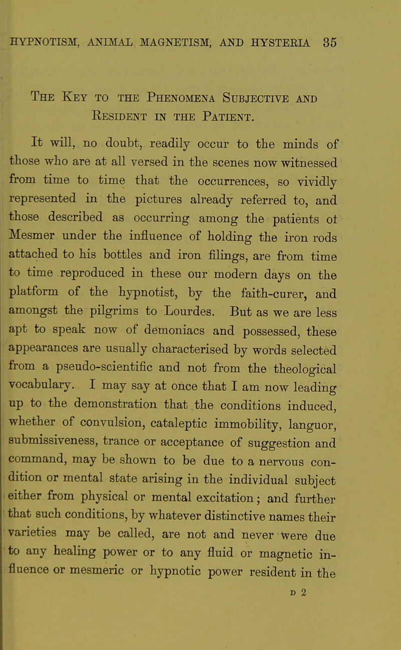 The Key to the Phenomena Subjective and Resident in the Patient. It will, no doubt, readily occur to the minds of those who are at all versed in the scenes now witnessed from time to time that the occurrences, so vividly- represented in the pictures already referred to, and those described as occurring among the patients oi Mesmer under the influence of holding the iron rods attached to his bottles and iron filings, are from time to time reproduced in these our modern days on the platform of the hypnotist, by the faith-curer, and amongst the pilgrims to Lourdes. But as we are less apt to speak now of demoniacs and possessed, these appearances are usually characterised by words selected from a pseudo-scientific and not from the theological vocabulary. I may say at once that I am now leading up to the demonstration that the conditions induced, whether of convulsion, cataleptic immobility, languor, submissiveness, trance or acceptance of suggestion and command, may be shown to be due to a nervous con- dition or mental state arising in the individual subject either from physical or mental excitation; and further that such conditions, by whatever distinctive names their varieties may be called, are not and never were due to any healing power or to any fluid or magnetic in- fluence or mesmeric or hypnotic power resident in the