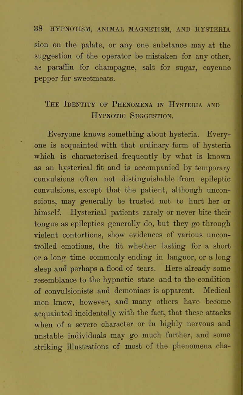 sion on the palate, or any one substance may at the suggestion of the operator be mistaken for any other, as paraffin for champagne, salt for sugar, cayenne pepper for sweetmeats. The Identity of Phenomena in Hysteria and Hypnotic Suggestion. Everyone knows something about hysteria. Every- one is acquainted with that ordinary form of hysteria which is characterised frequently by what is known as an hysterical fit and is accompanied by temporary convulsions often not distinguishable from epileptic convulsions, except that the patient, although uncon- scious, may generally be trusted not to hurt her or himself. Hysterical patients rarely or never bite their tongue as epileptics generally do, but they go through violent contortions, show evidences of various uncon- trolled emotions, the fit whether lasting for a short or a long time commonly ending in languor, or a long sleep and perhaps a flood of tears. Here already some resemblance to the hypnotic state and to the condition of convulsionists and demoniacs is apparent. Medical men know, however, and many others have become acquainted incidentally with the fact, that these attacks when of a severe character or in highly nervous and unstable individuals may go much further, and some striking illustrations of most of the phenomena cha-