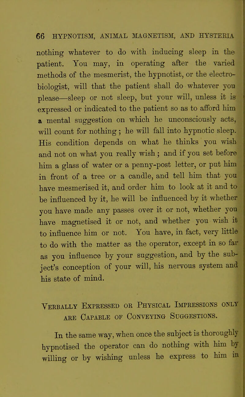 nothing whatever to do with inducing sleep in the patient. You may, in operating after the varied methods of the mesmerist, the hypnotist, or the electro- biologist, will that the patient shall do whatever you please—sleep or not sleep, but your will, unless it is expressed or indicated to the patient so as to afford him a mental suggestion on which he unconsciously acts, will count for nothing ; he will fall into hypnotic sleep. His condition depends on what he thinks you wish and not on what you really wish ; and if you set before him a glass of water or a penny-post letter, or put him in front of a tree or a candle, and tell him that you have mesmerised it, and order him to look at it and to be influenced by it, he will be influenced by it whether you have made any passes over it or not, whether you have magnetised it or not, and whether you wish it to influence him or not. You have, in fact, very little to do with the matter as the operator, except in so far as you influence by your suggestion, and by the sub- ject's conception of your will, his nervous system and his state of mind. Verbally Expressed or Physical Impressions only are Capable of Conveying Suggestions. In the same way, when once the subject is thoroughly hypnotised the operator can do nothing with him by willing or by wishing unless he express to him in