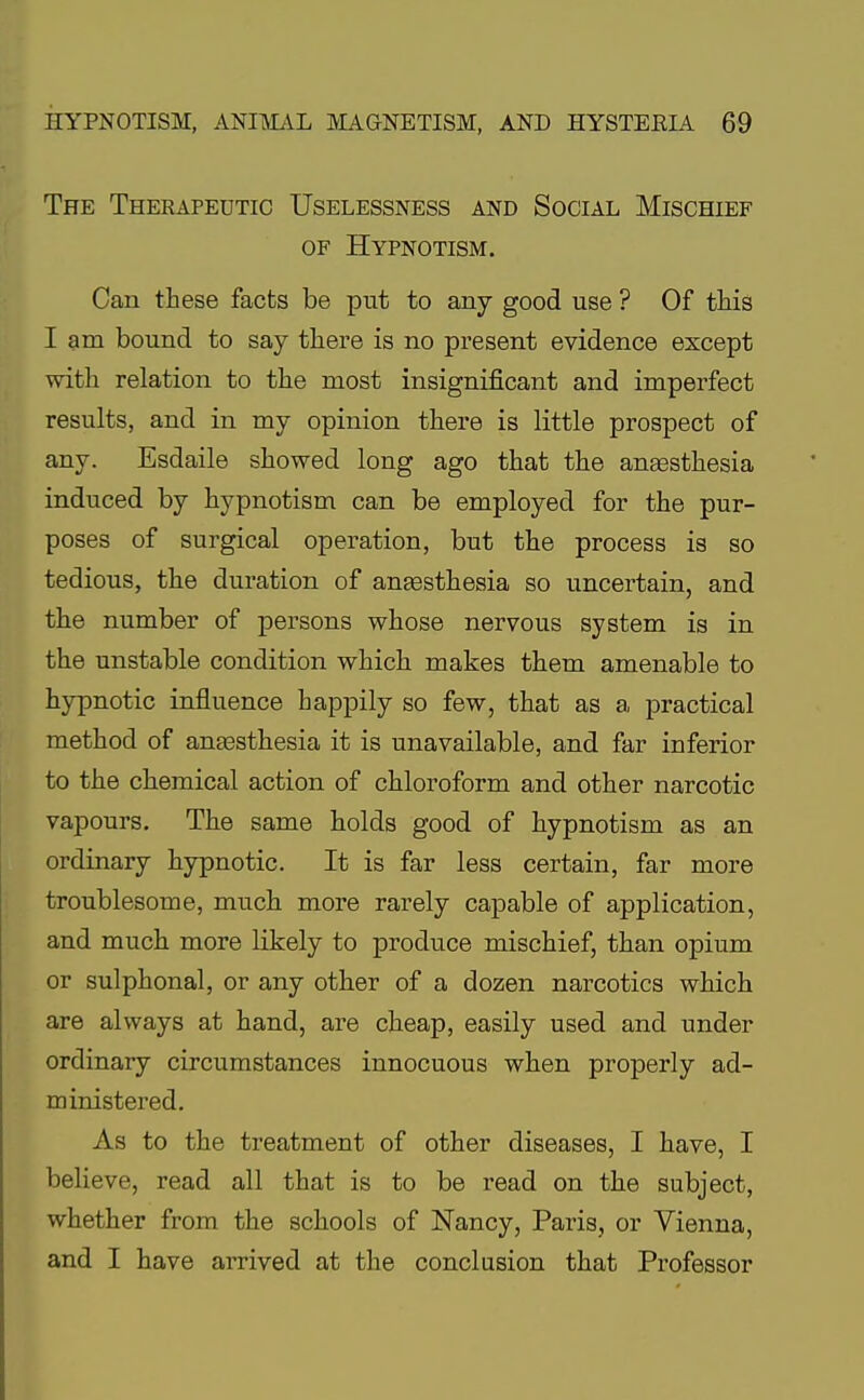 The Therapeutic Uselessness and Social Mischief of Hypnotism. Can these facts be put to any good use ? Of this I am bound to say there is no present evidence except with relation to the most insignificant and imperfect results, and in my opinion there is little prospect of any. Esdaile showed long ago that the anaesthesia induced by hypnotism can be employed for the pur- poses of surgical operation, but the process is so tedious, the duration of anaesthesia so uncertain, and the number of persons whose nervous system is in the unstable condition which makes them amenable to hypnotic influence happily so few, that as a practical method of anaesthesia it is unavailable, and far inferior to the chemical action of chloroform and other narcotic vapours. The same holds good of hypnotism as an ordinary hypnotic. It is far less certain, far more troublesome, much more rarely capable of application, and much more likely to produce mischief, than opium or sulphonal, or any other of a dozen narcotics which are always at hand, are cheap, easily used and under ordinary circumstances innocuous when properly ad- ministered. As to the treatment of other diseases, I have, I believe, read all that is to be read on the subject, whether from the schools of Nancy, Paris, or Vienna, and I have arrived at the conclusion that Professor