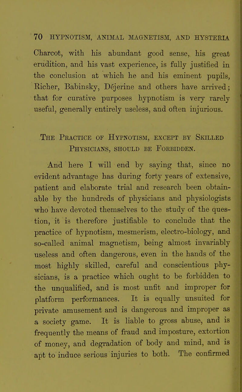 Charcot, with his abundant good sense, his great erudition, and his vast experience, is fully justified in the conclusion at which he and his eminent pupils, Eicher, Babinsky, Dejerine and others have arrived; that for curative purposes hypnotism is very rarely useful, generally entirely useless, and often injurious. The Peactice of Hypnotism, except by Skilled Physicians, should be Forbidden. And here I will end by saying that, since no evident advantage has during forty years of extensive, patient and elaborate trial and research been obtain- able by the hundreds of physicians and physiologists who have devoted themselves to the study of the ques- tion, it is therefore justifiable to conclude that the practice of hypnotism, mesmerism, electro-biology, and so-called animal magnetism, being almost invariably useless and often dangerous, even in the hands of the most highly skilled, careful and conscientious phy- sicians, is a practice which ought to be forbidden to the unqualified, and is most unfit and improper for platform performances. It is equally unsuited for private amusement and is dangerous and improper as a society game. It is liable to gross abuse, and is frequently the means of fraud and imposture, extortion of money, and degradation of body and mind, and is apt to induce serious injuries to both. The confirmed